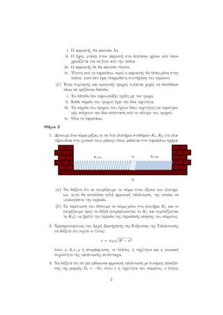 i. Ο ακροατής θα ακούσει Λα.
ii. Ο ήχος φτάνει στον ακροατή στο διπλάσιο χρόνο από όσον
χρειάζεται για να βγει από την πισίνα.
iii. Ο ακροατής δε θα ακούσει τίποτα.
iv. Τίποτα από τα παραπάνω, αφού ο ακροατής θα πέσει μέσα στην
πισίνα, γιατί δεν έχει πληρωθεί η συντήρηση του γερανού.
(εʹ) ΄Ενας συμπαγής και ομογενής τροχός κυλίεται χωρίς να ολισθαίνει
πάνω σε οριζόντιο δάπεδο:
i. Το δάπεδο δεν παρουσιάζει τριβές με τον τροχό.
ii. Κάθε σημείο του τροχού έχει την ίδια ταχύτητα.
iii. Τα σημεία του τροχού που έχουν ίδιες ταχύτητες εκ περιστρο-
φής απέχουν την ίδια απόσταση από το κέντρο του τροχού.
iv. ΄Ολα τα παραπάνω.
Θέμα 2
1. Δένουμε ένα σώμα μάζας m σε δύο ελατήρια σταθερών K1, K2 (τα ελα-
τήρια είναι στο φυσικό τους μήκος) όπως φαίνεται στο παρακάτω σχήμα:
(αʹ) Να δείξετε ότι αν εκτρέψουμε το σώμα στον άξονα των ελατηρί-
ων, αυτό θα εκτελέσει απλή αρμονική ταλάντωση, της οποίας να
υπολογίσετε την περίοδο.
(βʹ) Σε περίπτωση που δέσουμε το σώμα μόνο στο ελατήριο K1 και το
εκτρέψουμε προς το δεξιά (επιμηκύνοντας το K1 και συμπιέζοντας
το K2), να βρείτε την περίοδο της περιοδικής κίνησης του σώματος.
2. Χρησιμοποιώντας την Αρχή Διατήρησης της Ενέργειας της Ταλάντωσης
να δείξετε ότι ισχύει ο τύπος:
v = ±ω A2 − x2
όπου x, A, v, ω η απομάκρυνση, το πλάτος, η ταχύτητα και η γωνιακή
συχνότητα της ταλάντωσης αντίστοιχα.
3. Να δείξετε ότι σε μία φθίνουσα αρμονική ταλάντωση με δυνάμεις απόσβε-
σης της μορφής Fb = −bv, όπου v η ταχύτητα του σώματος, ο λόγος
2
 