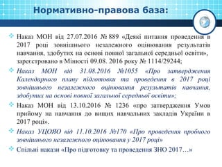 Нормативно-правова база:
 Наказ МОН від 27.07.2016 № 889 «Деякі питання проведення в
2017 році зовнішнього незалежного оцінювання результатів
навчання, здобутих на основі повної загальної середньої освіти»,
зареєстровано в Мінюсті 09.08. 2016 року № 1114/29244;
 Наказ МОН від 31.08.2016 №1055 «Про затвердження
Календарного плану підготовки та проведення в 2017 році
зовнішнього незалежного оцінювання результатів навчання,
здобутих на основі повної загальної середньої освіти»;
 Наказ МОН від 13.10.2016 № 1236 «про затвердження Умов
прийому на навчання до вищих навчальних закладів України в
2017 році».
 Наказ УЦОЯО від 11.10.2016 №170 «Про проведення пробного
зовнішнього незалежного оцінювання у 2017 році»
 Спільні накази «Про підготовку та проведення ЗНО 2017…»
 