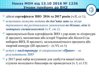 Наказ МОН від 13.10 2016 № 1236
Умови прийому до ВНЗ
 дійсні сертифікати ЗНО 2016 та 2017 років (ч.ІІ, ст.1);
 вступники можуть подати до дев’яти заяв на місця
державного та регіонального замовлення не більше, ніж із
чотирьох спеціальностей (ч.V, ст.1);
 зараховуються бали сертифікатів ЗНО з укр.мови та літератури
(І предмет), математики або історії України або біології (за
вибором ВНЗ, ІІ предмет), загальноосвітнього предмета або
творчий конкурс (ІІІ предмет) – (ч.VI, ст.1)
 вступ у магістратуру зі спеціальності «Право» – за
результатами ЗНО
 у 2017 році набір вступників для здобуття вищої освіти
ступеня молодшого бакалавра не проводиться (ч. І, ст.13)
 