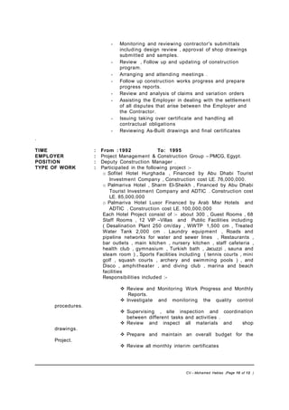 - Monitoring and reviewing contractor's submittals
including design review , approval of shop drawings
submitted and samples.
- Review , Follow up and updating of construction
program.
- Arranging and attending meetings .
- Follow up construction works progress and prepare
progress reports.
- Review and analysis of claims and variation orders
- Assisting the Employer in dealing with the settlement
of all disputes that arise between the Employer and
the Contractor.
- Issuing taking over certificate and handling all
contractual obligations
- Reviewing As-Built drawings and final certificates
.
TIME : From : 1992 To: 1995
EMPLOYER : Project Management & Construction Group – PMCG, Egypt.
POSITION : Deputy Construction Manager .
TYPE OF WORK : Participated in the following project :-
o Sofitel Hotel Hurghada , Financed by Abu Dhabi Tourist
Investment Company , Construction cost LE. 76,000,000.
o Palmariva Hotel , Sharm El-Sheikh , Financed by Abu Dhabi
Tourist Investment Company and ADTIC . Construction cost
LE. 85,000,000
o Palmariva Hotel Luxor Financed by Arab Misr Hotels and
ADTIC . Construction cost LE. 100,000,000
Each Hotel Project consist of :- about 300 , Guest Rooms , 68
Staff Rooms , 12 VIP –Villas and Public Facilities including
( Desalination Plant 250 cm/day , WWTP 1,500 cm , Treated
Water Tank 2,000 cm . Laundry equipment , Roads and
pipeline networks for water and sewer lines , Restaurants ,
bar outlets , main kitchen , nursery kitchen , staff cafeteria ,
health club , gymnasium , Turkish bath , Jacuzzi , sauna and
steam room ) , Sports Facilities including ( tennis courts , mini
golf , squash courts , archery and swimming pools ) , and
Disco , amphitheater , and diving club , marina and beach
facilities
Responsibilities included :-
 Review and Monitoring Work Progress and Monthly
Reports.
 Investigate and monitoring the quality control
procedures.
 Supervising , site inspection and coordination
between different tasks and activities .
 Review and inspect all materials and shop
drawings.
 Prepare and maintain an overall budget for the
Project.
 Review all monthly interim certificates
CV – Mohamed Hablas (Page 10 of 12 )
 