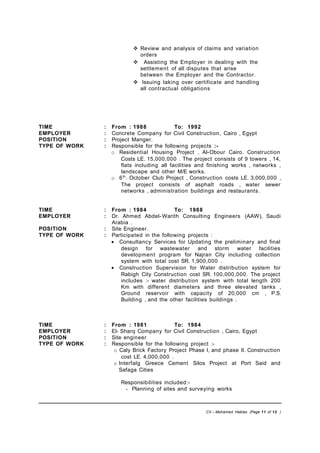  Review and analysis of claims and variation
orders
 Assisting the Employer in dealing with the
settlement of all disputes that arise
between the Employer and the Contractor.
 Issuing taking over certificate and handling
all contractual obligations
TIME : From : 1988 To: 1992
EMPLOYER : Concrete Company for Civil Construction, Cairo , Egypt
POSITION : Project Manger.
TYPE OF WORK : Responsible for the following projects :-
o Residential Housing Project , Al-Obour Cairo. Construction
Costs LE. 15,000,000 . The project consists of 9 towers , 14,
flats including all facilities and finishing works , networks ,
landscape and other M/E works.
o 6th
. October Club Project , Construction costs LE. 3,000,000 ,
The project consists of asphalt roads , water sewer
networks , administration buildings and restaurants.
TIME : From : 1984 To: 1988
EMPLOYER : Dr. Ahmed Abdel-Warith Consulting Engineers (AAW), Saudi
Arabia .
POSITION : Site Engineer.
TYPE OF WORK : Participated in the following projects :
• Consultancy Services for Updating the preliminary and final
design for wastewater and storm water facilities
development program for Najran City including collection
system with total cost SR. 1,900,000 .
• Construction Supervision for Water distribution system for
Rabigh City Construction cost SR. 100,000,000. The project
includes :- water distribution system with total length 200
Km with different diameters and three elevated tanks ,
Ground reservoir with capacity of 20,000 cm , P.S.
Building , and the other facilities buildings .
TIME : From : 1981 To: 1984
EMPLOYER : El- Sharq Company for Civil Construction , Cairo, Egypt
POSITION : Site engineer
TYPE OF WORK : Responsible for the following project :-
o Caly Brick Factory Project Phase I, and phase II. Construction
cost LE. 4,000,000 .
o Interfalg Greece Cement Silos Project at Port Said and
Safaga Cities
Responsibilities included:-
- Planning of sites and surveying works
CV – Mohamed Hablas (Page 11 of 12 )
 