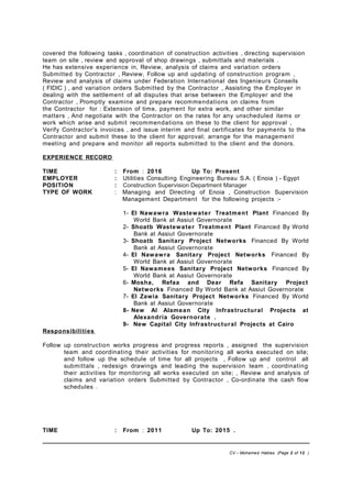 covered the following tasks , coordination of construction activities , directing supervision
team on site , review and approval of shop drawings , submittals and materials .
He has extensive experience in, Review, analysis of claims and variation orders
Submitted by Contractor , Review, Follow up and updating of construction program ,
Review and analysis of claims under Federation International des Ingenieurs Conseils
( FIDIC ) , and variation orders Submitted by the Contractor , Assisting the Employer in
dealing with the settlement of all disputes that arise between the Employer and the
Contractor , Promptly examine and prepare recommendations on claims from
the Contractor for : Extension of time, payment for extra work, and other similar
matters , And negotiate with the Contractor on the rates for any unscheduled items or
work which arise and submit recommendations on these to the client for approval ,
Verify Contractor's invoices , and issue interim and final certificates for payments to the
Contractor and submit these to the client for approval; arrange for the management
meeting and prepare and monitor all reports submitted to the client and the donors.
EXPERIENCE RECORD
TIME : From : 2016 Up To: Present
EMPLOYER : Utilities Consulting Engineering Bureau S.A. ( Enoia ) - Egypt
POSITION : Construction Supervision Department Manager
TYPE OF WORK : Managing and Directing of Enoia , Construction Supervision
Management Department for the following projects :-
1- El Nawawra Wastewater Treatment Plant Financed By
World Bank at Assiut Governorate
2- Shoatb Wastewater Treatment Plant Financed By World
Bank at Assiut Governorate
3- Shoatb Sanitary Project Networks Financed By World
Bank at Assiut Governorate
4- El Nawawra Sanitary Project Networks Financed By
World Bank at Assiut Governorate
5- El Nawamees Sanitary Project Networks Financed By
World Bank at Assiut Governorate
6- Mosha, Refaa and Dear Refa Sanitary Project
Networks Financed By World Bank at Assiut Governorate
7- El Zawia Sanitary Project Networks Financed By World
Bank at Assiut Governorate
8- New Al Alamean City Infrastructural Projects at
Alexandria Governorate .
9- New Capital City Infrastructural Projects at Cairo
Responsibilities
Follow up construction works progress and progress reports , assigned the supervision
team and coordinating their activities for monitoring all works executed on site;
and follow up the schedule of time for all projects , Follow up and control all
submittals , redesign drawings and leading the supervision team , coordinating
their activities for monitoring all works executed on site; , Review and analysis of
claims and variation orders Submitted by Contractor , Co-ordinate the cash flow
schedules .
TIME : From : 2011 Up To: 2015 .
CV – Mohamed Hablas (Page 2 of 12 )
 