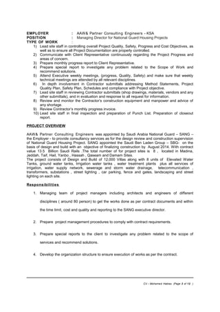 EMPLOYER : AAW& Partner Consulting Engineers - KSA
POSITION : Managing Director for National Guard Housing Projects
TYPE OF WORK :
1) Lead site staff in controlling overall Project Quality, Safety, Progress and Cost Objectives, as
well as to ensure all Project Documentation are properly controlled.
2) Communicate with Client Representative continuously regarding the Project Progress and
areas of concern.
3) Prepare monthly progress report to Client Representative.
4) Prepare special report to investigate any problem related to the Scope of Work and
recommend solutions.
5) Attend Executive weekly meetings, (progress, Quality, Safety) and make sure that weekly
technical meetings are attended by all relevant disciplines.
6) In depth involvement in Contractor submittals addressing Method Statements, Project
Quality Plan, Safety Plan, Schedules and compliance with Project objective.
7) Lead site staff in reviewing Contractor submittals (shop drawings, materials, vendors and any
other submittals), and in evaluation and response to all request for information.
8) Review and monitor the Contractor’s construction equipment and manpower and advice of
any shortage.
9) Review Contractor’s monthly progress invoice.
10) Lead site staff in final inspection and preparation of Punch List. Preparation of closeout
report.
PROJECT OVERVIEW
AAW& Partner Consulting Engineers was appointed by Saudi Arabia National Guard – SANG –
the Employer - to provide consultancy services as for the design review and construction supervision
of National Guard Housing Project. SANG appointed the Saudi Ben Laden Group – SBG- on the
basis of design and build with an objective of finalizing construction by August 2014. With contract
value 13.5 Billion Saudi Rails .The total number of for project sites is 8 , located in Madina,
Jeddah, Taif, Hail, Yanbo , Hassah , Qaseam and Damam Sites.
The project consists of Design and Build of 12,000 Villas along with 8 units of Elevated Water
Tanks, ground water tanks, Irrigation water tanks , water treatment plants plus all services of
irrigation, water supply network, sewerage and storm water drainage, telecommunication ,
transformers, substations , street lighting , car parking, fence and gates, landscaping and street
lighting on each site.
Responsibilities
1. Managing team of project managers including architects and engineers of different
disciplines ( around 80 person) to get the works done as per contract documents and within
the time limit, cost and quality and reporting to the SANG executive director.
2. Prepare project management procedures to comply with contract requirements.
3. Prepare special reports to the client to investigate any problem related to the scope of
services and recommend solutions.
4. Develop the organization structure to ensure execution of works as per the contract.
CV – Mohamed Hablas (Page 3 of 12 )
 