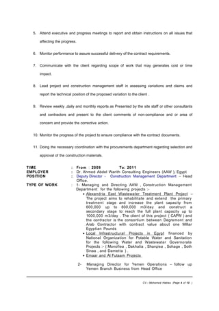 5. Attend executive and progress meetings to report and obtain instructions on all issues that
affecting the progress.
6. Monitor performance to assure successful delivery of the contract requirements.
7. Communicate with the client regarding scope of work that may generates cost or time
impact.
8. Lead project and construction management staff in assessing variations and claims and
report the technical position of the proposed variation to the client .
9. Review weekly ,daily and monthly reports as Presented by the site staff or other consultants
and contractors and present to the client comments of non-compliance and or area of
concern and provide the corrective action.
10. Monitor the progress of the project to ensure compliance with the contract documents.
11. Doing the necessary coordination with the procurements department regarding selection and
approval of the construction materials.
TIME : From : 2009 To: 2011
EMPLOYER : Dr. Ahmed Abdel Warith Consulting Engineers (AAW ), Egypt
POSITION : Deputy Director - Construction Management Department – Head
Office.
TYPE OF WORK : 1- Managing and Directing AAW , Construction Management
Department for the following projects :-
• Alexandria East Wastewater Treatment Plant Project –
The project aims to rehabilitate and extend the primary
treatment stage and increase the plant capacity from
600,000 up to 800,000 m3/day and construct a
secondary stage to reach the full plant capacity up to
1000,000 m3/day . The client of this project ( CAPW ) and
the contractor is the consortium between Degremont and
Arab Contractor with contract value about one Millar
Egyptian Pounds
• Local Infrastructural Projects in Egypt financed by
National Organization for Potable Water and Sanitation
for the following Water and Wastewater Governorate
Projects :- ( Monofiea , Dakhalia , Sharqiea , Sohage , Soth
Sinaa , and Dametta ) .
• Emaar and Al Futaam Projects
2- Managing Director for Yemen Operations – follow up
Yemen Branch Business from Head Office
CV – Mohamed Hablas (Page 4 of 12 )
 