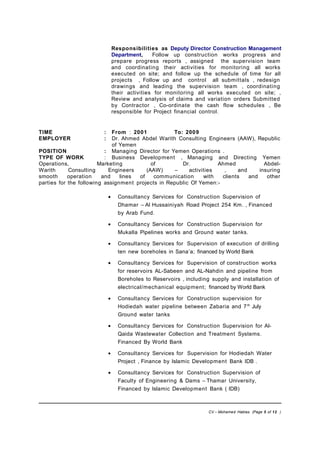 Responsibilities as Deputy Director Construction Management
Department, Follow up construction works progress and
prepare progress reports , assigned the supervision team
and coordinating their activities for monitoring all works
executed on site; and follow up the schedule of time for all
projects , Follow up and control all submittals , redesign
drawings and leading the supervision team , coordinating
their activities for monitoring all works executed on site; ,
Review and analysis of claims and variation orders Submitted
by Contractor , Co-ordinate the cash flow schedules , Be
responsible for Project financial control.
TIME : From : 2001 To: 2009
EMPLOYER : Dr. Ahmed Abdel Warith Consulting Engineers (AAW), Republic
of Yemen
POSITION : Managing Director for Yemen Operations .
TYPE OF WORK : Business Development , Managing and Directing Yemen
Operations, Marketing of Dr. Ahmed Abdel-
Warith Consulting Engineers (AAW) – activities , and insuring
smooth operation and lines of communication with clients and other
parties for the following assignment projects in Republic Of Yemen:-
• Consultancy Services for Construction Supervision of
Dhamar – Al Hussainiyah Road Project 254 Km. , Financed
by Arab Fund.
• Consultancy Services for Construction Supervision for
Mukalla Pipelines works and Ground water tanks.
• Consultancy Services for Supervision of execution of drilling
ten new boreholes in Sana’a; financed by World Bank
• Consultancy Services for Supervision of construction works
for reservoirs AL-Sabeen and AL-Nahdin and pipeline from
Boreholes to Reservoirs , including supply and installation of
electrical/mechanical equipment; financed by World Bank
• Consultancy Services for Construction supervision for
Hodiedah water pipeline between Zabaria and 7th
July
Ground water tanks
• Consultancy Services for Construction Supervision for Al-
Qaida Wastewater Collection and Treatment Systems.
Financed By World Bank
• Consultancy Services for Supervision for Hodiedah Water
Project , Finance by Islamic Development Bank IDB .
• Consultancy Services for Construction Supervision of
Faculty of Engineering & Dams – Thamar University,
Financed by Islamic Development Bank ( IDB)
CV – Mohamed Hablas (Page 5 of 12 )
 