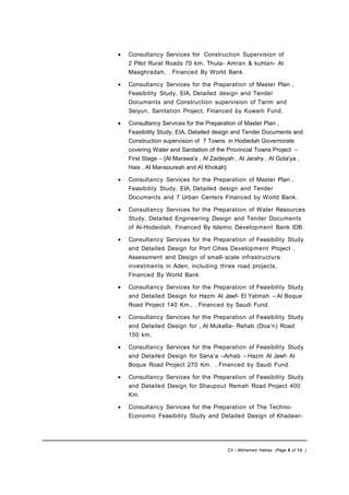 • Consultancy Services for Construction Supervision of
2 Pilot Rural Roads 70 km, Thula- Amran & kuhlan- Al
Maaghradah, . Financed By World Bank.
• Consultancy Services for the Preparation of Master Plan ,
Feasibility Study, EIA, Detailed design and Tender
Documents and Construction supervision of Tarim and
Seiyun, Sanitation Project, Financed by Kuwaiti Fund.
• Consultancy Services for the Preparation of Master Plan ,
Feasibility Study, EIA, Detailed design and Tender Documents and
Construction supervision of 7 Towns in Hodiedah Governorate
covering Water and Sanitation of the Provincial Towns Project –
First Stage – {Al Marawa'a , Al Zaideyah , Al Jarahy , Al Gota'ya ,
Hais , Al Mansoureah and Al Khokah}
• Consultancy Services for the Preparation of Master Plan ,
Feasibility Study, EIA, Detailed design and Tender
Documents and 7 Urban Centers Financed by World Bank.
• Consultancy Services for the Preparation of Water Resources
Study, Detailed Engineering Design and Tender Documents
of Al-Hodeidah, Financed By Islamic Development Bank IDB.
• Consultancy Services for the Preparation of Feasibility Study
and Detailed Design for Port Cities Development Project ,
Assessment and Design of small-scale infrastructure
investments in Aden, including three road projects,
Financed By World Bank
• Consultancy Services for the Preparation of Feasibility Study
and Detailed Design for Hazm Al Jawf- El Yatmah – Al Boque
Road Project 140 Km., , Financed by Saudi Fund.
• Consultancy Services for the Preparation of Feasibility Study
and Detailed Design for , Al Mukalla- Rehab (Doa’n) Road
150 km,
• Consultancy Services for the Preparation of Feasibility Study
and Detailed Design for Sana’a –Arhab – Hazm Al Jawf- Al
Boque Road Project 270 Km. , Financed by Saudi Fund.
• Consultancy Services for the Preparation of Feasibility Study
and Detailed Design for Shaupout Remah Road Project 400
Km.
• Consultancy Services for the Preparation of The Techno-
Economic Feasibility Study and Detailed Design of Khadeer-
CV – Mohamed Hablas (Page 6 of 12 )
 