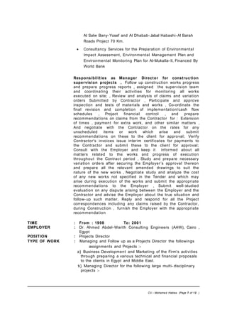 Al Salw Bany-Yosef and Al Dhabab- Jabal Habashi-Al Barah
Roads Project 70 Km.
• Consultancy Services for the Preparation of Environmental
Impact Assessment, Environmental Management Plan and
Environmental Monitoring Plan for Al-Mukalla-II, Financed By
World Bank
Responsibilities as Manager Director for construction
supervision projects , Follow up construction works progress
and prepare progress reports , assigned the supervision team
and coordinating their activities for monitoring all works
executed on site; , Review and analysis of claims and variation
orders Submitted by Contractor , Participate and approve
inspection and tests of materials and works , Co-ordinate the
final revision and completion of implementation/cash flow
schedules , Project financial control , and prepare
recommendations on claims from the Contractor for : Extension
of times , payment for extra work, and other similar matters ,
And negotiate with the Contractor on the rates for any
unscheduled items or work which arise and submit
recommendations on these to the client for approval; Verify
Contractor's invoices issue interim certificates for payments to
the Contractor and submit these to the client for approval;
Consult with the Employer and keep it informed about all
matters related to the works and progress of execution
throughout the Contract period , Study and prepare necessary
variation orders after securing the Employer’s approval thereon
and prepare all the relevant amended drawings to suit the
nature of the new works , Negotiate study and analyze the cost
of any new works not specified in the Tender and which may
arise during execution of the works and submit the appropriate
recommendations to the Employer , Submit well-studied
evaluation on any dispute arising between the Employer and the
Contractor and advise the Employer about the true situation and
follow- up such matter, Reply and respond for all the Project
correspondences including any claims raised by the Contractor,
during Construction , furnish the Employer with the appropriate
recommendation
TIME : From : 1998 To: 2001
EMPLOYER : Dr. Ahmed Abdel-Warith Consulting Engineers (AAW), Cairo ,
Egypt
POSITION : Projects Director
TYPE OF WORK : Managing and Follow up as a Projects Director the followings
assignments and Projects :-
a} Business Development and Marketing of the Firm's activities
through preparing a various technical and financial proposals
to the clients in Egypt and Middle East.
b} Managing Director for the following large multi- disciplinary
projects :-
CV – Mohamed Hablas (Page 7 of 12 )
 