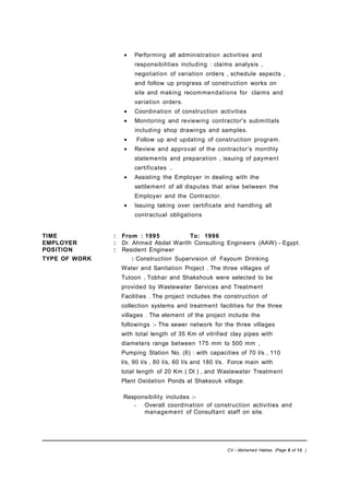 • Performing all administration activities and
responsibilities including : claims analysis ,
negotiation of variation orders , schedule aspects ,
and follow up progress of construction works on
site and making recommendations for claims and
variation orders.
• Coordination of construction activities
• Monitoring and reviewing contractor's submittals
including shop drawings and samples.
• Follow up and updating of construction program.
• Review and approval of the contractor's monthly
statements and preparation , issuing of payment
certificates ..
• Assisting the Employer in dealing with the
settlement of all disputes that arise between the
Employer and the Contractor.
• Issuing taking over certificate and handling all
contractual obligations
TIME : From : 1995 To: 1996
EMPLOYER : Dr. Ahmed Abdel Warith Consulting Engineers (AAW) - Egypt.
POSITION : Resident Engineer
TYPE OF WORK : Construction Supervision of Fayoum Drinking
Water and Sanitation Project . The three villages of
Tutoon , Tobhar and Shakshouk were selected to be
provided by Wastewater Services and Treatment
Facilities . The project includes the construction of
collection systems and treatment facilities for the three
villages . The element of the project include the
followings :- The sewer network for the three villages
with total length of 35 Km of vitrified clay pipes with
diameters range between 175 mm to 500 mm ,
Pumping Station No. (6) : with capacities of 70 l/s , 110
l/s, 90 l/s , 80 l/s, 60 l/s and 180 l/s. Force main with
total length of 20 Km ( DI ) , and Wastewater Treatment
Plant Oxidation Ponds at Shaksouk village.
Responsibility includes :-
- Overall coordination of construction activities and
management of Consultant staff on site.
CV – Mohamed Hablas (Page 9 of 12 )
 