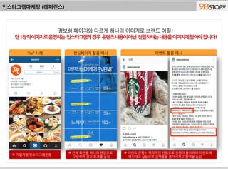 인스타그램마케팅 (레퍼런스)
YAP 사례 랜딩페이지 활용 예시 이벤트 활용 예시
 기업계정 인스타그램운영
 전체 화면을 하나의 랜딩으로
구성하여 광고 효과를 높임
 이벤트 진행시 즉각적인 반응으로 진행이 용이하며 이벤트에
해시태크 삽입으로 검색율을 증가시키고 참여율 높임
 