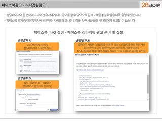 페이스북광고 – 리타겟팅광고
• 랜딩페이지에한번이라도다녀간유저에게다시광고를할수있으므로잠재고객을놓칠확율을대폭줄일수있습니다.
• 페이스북유저중랜딩페이지에방문했던사람들과유사한성향을가진사람들(유사타겟)에게광고할수있습니다
리타게팅픽셀생성및
랜딩페이지에스크립트설치
운영절차 1)
설치시점부터최근180일간
랜딩페이지방문자의정보수집
운영절차 2)
홈페이지재방문스크립트를 이용한 홍보 스크립트를랜딩 페이지에
설치하면1회이상 방문한사람이페이스북사용자일경우
해당사용자의페이스북에상품을지속적 으로노출시켜광고할수있음
운영절차 3)
 