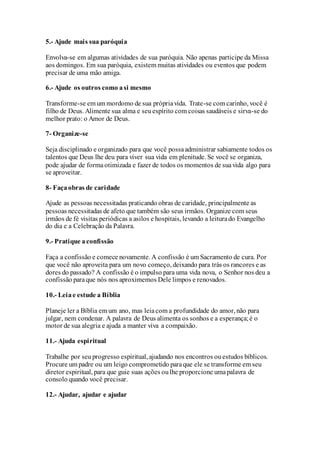 5.- Ajude mais sua paróquia
Envolva-se em algumas atividades de sua paróquia. Não apenas participe da Missa
aos domingos. Em sua paróquia, existem muitas atividades ou eventos que podem
precisar de uma mão amiga.
6.- Ajude os outros como asi mesmo
Transforme-se em um mordomo de sua própriavida. Trate-se com carinho, você é
filho de Deus. Alimente sua alma e seuespírito com coisas saudáveis e sirva-se do
melhor prato: o Amor de Deus.
7- Organize-se
Seja disciplinado e organizado para que você possaadministrar sabiamente todos os
talentos que Deus lhe deu para viver sua vida em plenitude. Se você se organiza,
pode ajudar de formaotimizada e fazer de todos os momentos de suavida algo para
se aproveitar.
8- Façaobras de caridade
Ajude as pessoas necessitadas praticando obras de caridade, principalmente as
pessoas necessitadas de afeto que também são seus irmãos. Organize com seus
irmãos de fé visitas periódicas a asilos e hospitais, levando a leiturado Evangelho
do dia e a Celebração da Palavra.
9.- Pratique aconfissão
Faça a confissão e comece novamente. A confissão é um Sacramento de cura. Por
que você não aproveita para um novo começo, deixando para trás os rancores e as
dores do passado? A confissão é o impulso para uma vida nova, o Senhor nos deu a
confissão paraque nós nos aproximemos Dele limpos e renovados.
10.- Leiae estude a Bíblia
Planeje ler a Bíblia em um ano, mas leiacom a profundidade do amor, não para
julgar, nem condenar. A palavra de Deus alimenta os sonhos e a esperança;é o
motor de sua alegria e ajuda a manter viva a compaixão.
11.- Ajuda espiritual
Trabalhe por seuprogresso espiritual, ajudando nos encontros ouestudos bíblicos.
Procure um padre ou um leigo comprometido paraque ele se transforme em seu
diretor espiritual, para que guie suas ações oulhe proporcione umapalavra de
consolo quando você precisar.
12.- Ajudar, ajudar e ajudar
 