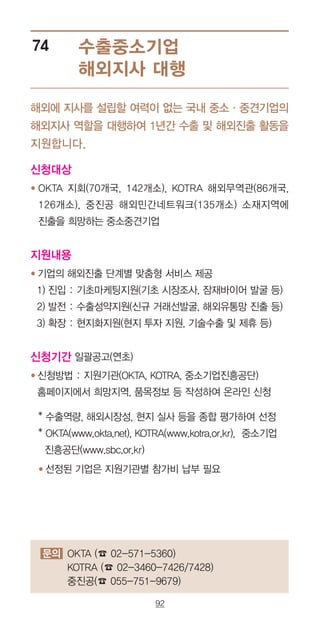 92
수출중소기업
해외지사 대행
74
해외에 지사를 설립할 여력이 없는 국내 중소·중견기업의
해외지사 역할을 대행하여 1년간 수출 및 해외진출 활동을
지원합니다.
문의 OKTA (☎ 02-571-5360)
KOTRA (☎ 02-3460-7426/7428)
중진공(☎ 055-751-9679)
신청대상
● OKTA 지회(70개국, 142개소), KOTRA 해외무역관(86개국,
126개소), 중진공 해외민간네트워크(135개소) 소재지역에
진출을 희망하는 중소중견기업
지원내용
● 기업의 해외진출 단계별 맞춤형 서비스 제공
1) 진입 : 기초마케팅지원(기초 시장조사, 잠재바이어 발굴 등)
2) 발전 : 수출성약지원(신규 거래선발굴, 해외유통망 진출 등)
3) 확장 : 현지화지원(현지 투자 지원, 기술수출 및 제휴 등)
신청기간 일괄공고(연초)
● 신청방법 : 지원기관(OKTA, KOTRA, 중소기업진흥공단)
홈페이지에서 희망지역, 품목정보 등 작성하여 온라인 신청
* 수출역량, 해외시장성, 현지 실사 등을 종합 평가하여 선정
* OKTA(www.okta.net), KOTRA(www.kotra.or.kr), 중소기업
진흥공단(www.sbc.or.kr)
● 선정된 기업은 지원기관별 참가비 납부 필요
 