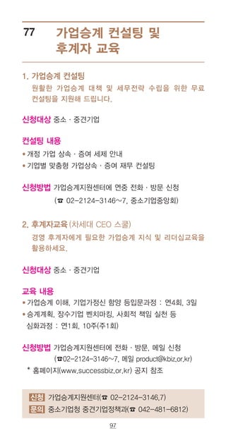 97
신청 가업승계지원센터(☎ 02-2124-3146,7)
문의 중소기업청 중견기업정책과(☎ 042-481-6812)
가업승계 컨설팅 및
후계자 교육
77
원활한 가업승계 대책 및 세무전략 수립을 위한 무료
컨설팅을 지원해 드립니다.
신청대상 중소·중견기업
컨설팅 내용
● 개정 가업 상속·증여 세제 안내
● 기업별 맞춤형 가업상속·증여 재무 컨설팅
신청방법 가업승계지원센터에 연중 전화·방문 신청
(☎ 02-2124-3146~7, 중소기업중앙회)
2. 후계자교육 (차세대 CEO 스쿨)
경영 후계자에게 필요한 가업승계 지식 및 리더십교육을
활용하세요.
신청대상 중소·중견기업
교육 내용
● 가업승계 이해, 기업가정신 함양 등입문과정 : 연4회, 3일
● 승계계획, 장수기업 벤치마킹, 사회적 책임 실천 등
심화과정 : 연1회, 10주(주1회)
신청방법 가업승계지원센터에 전화·방문, 메일 신청
(☎02-2124-3146~7, 메일 product@kbiz.or.kr)
* 홈페이지(www.successbiz.or.kr) 공지 참조
1. 가업승계 컨설팅
 