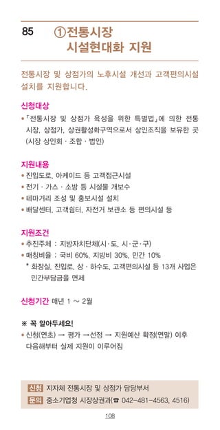 108
①전통시장
시설현대화 지원
85
전통시장 및 상점가의 노후시설 개선과 고객편의시설
설치를 지원합니다.
신청대상
● ‌「전통시장 및 상점가 육성을 위한 특별법」에 의한 전통
시장, 상점가, 상권활성화구역으로서 상인조직을 보유한 곳
(시장 상인회·조합·법인)
지원내용
● 진입도로, 아케이드 등 고객접근시설
● 전기·가스·소방 등 시설물 개보수
● 테마거리 조성 및 홍보시설 설치
● 배달센터, 고객쉼터, 자전거 보관소 등 편의시설 등
지원조건
● 추진주체 : 지방자치단체(시·도, 시·군·구)
● 매칭비율 : 국비 60%, 지방비 30%, 민간 10%
‌* 화장실, 진입로, 상·하수도, 고객편의시설 등 13개 사업은
민간부담금을 면제
신청기간 매년 1 ~ 2월
※ 꼭 알아두세요!
● 신청(연초) → 평가 →선정 → 지원예산 확정(연말) 이후
다음해부터 실제 지원이 이루어짐
신청 지자체 전통시장 및 상점가 담당부서
문의 중소기업청 시장상권과(☎ 042-481-4563, 4516)
 