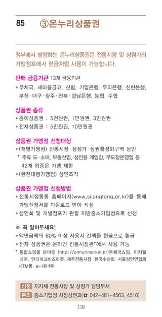 110
③온누리상품권85
정부에서 발행하는 온누리상품권은 전통시장 및 상점가의
가맹점포에서 현금처럼 사용이 가능합니다.
판매 금융기관 13개 금융기관
● ‌우체국, 새마을금고, 신협, 기업은행, 우리은행, 신한은행,
부산·대구·광주·전북·경남은행, 농협, 수협
상품권 종류
● ‌종이상품권 : 5천원권, 1만원권, 3만원권
● ‌전자상품권 : 5만원권, 10만원권
상품권 가맹점 신청대상
● ‌(개별가맹점) 전통시장·상점가·상권활성화구역 상인
* 주류 도·소매, 부동산업, 성인용 게임장, 무도장운영업 등
42개 업종은 가맹 제한
● ‌(환전대행가맹점) 상인조직
상품권 가맹점 신청방법
●‌‌전통시장통통 홈페이지(www.sijangtong.or.kr)를 통해
가맹신청서를 다운로드 받아 작성
● 상인회 및 개별점포가 관할 지방중소기업청으로 신청
※ 꼭 알아두세요!
● 액면금액의 60% 이상 사용시 잔액을 현금으로 환급
● 전자 상품권은 온라인 전통시장관*에서 사용 가능
* ‌통합쇼핑몰 온마켓 (http://onnurimarket.kr)우체국쇼핑, 이지웰
페어, 인터파크비즈마켓, 제주전통시장, 한국수산회, 서울상인연합회
KTM몰, e-제너두
신청 지자체 전통시장 및 상점가 담당부서
문의 중소기업청 시장상권과(☎ 042-481-4563, 4516)
 