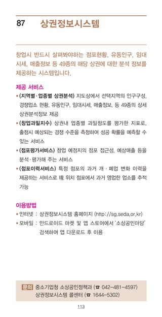 113
상권정보시스템87
창업시 반드시 살펴봐야하는 점포현황, 유동인구, 임대
시세, 매출정보 등 49종의 해당 상권에 대한 분석 정보를
제공하는 시스템입니다.
제공 서비스
● ‌‌(지역별·업종별 상권분석) 지도상에서 선택지역의 인구구성,
경쟁업소 현황, 유동인구, 임대시세, 매출정보, 등 49종의 상세
상권분석정보 제공
●‌‌(창업과밀지수) 상권내 업종별 과밀정도를 평가한 지표로,
출점시 예상되는 경쟁 수준을 측정하여 성공 확률을 예측할 수
있는 서비스
●‌‌(점포평가서비스) 창업 예정지의 점포 접근성, 예상매출 등을
분석·평가해 주는 서비스
●‌‌(점포이력서비스) 특정 점포의 과거 개·폐업 변화 이력을
제공하는 서비스로 現 위치 점포에서 과거 영업한 업소를 추적
가능
이용방법
●‌‌인터넷 : 상권정보시스템 홈페이지 (http://sg.seda.or.kr)
●‌‌모바일 : ‌안드로이드 마켓 및 앱 스토어에서‘소상공인마당’
검색하여 앱 다운로드 후 이용
문의 중소기업청 소상공인정책과 (☎ 042-481-4597)
상권정보시스템 콜센터 (☎ 1644-5302)
 