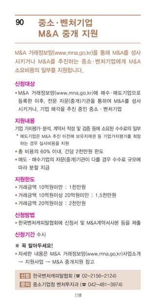 118
중소·벤처기업
MA 중개 지원
90
MA 거래정보망(www.mna.go.kr)을 통해 MA를 성사
시키거나 MA를 추진하는 중소·벤처기업에게 MA
소요비용의 일부를 지원합니다.
신청대상
● ‌‌MA 거래정보망(www.mna.go.kr)에 매수·매도기업으로
등록한 이후, 전문 자문(중개)기관을 통하여 MA를 성사
시키거나, 기업 매각을 추진 중인 중소·벤처기업
지원내용
기업 가치평가·분석, 계약서 작성 및 검증 등에 소요된 수수료의 일부
* ‌매도기업은 MA 추진 이전에 보유지재권 등 기업가치평가를 희망
하는 경우 실사비용을 지원
● ‌‌총 비용의 60% 이내, 건당 2천만원 한도
● ‌‌매도·매수기업의 자문(중개)기관이 다를 경우 수수료 규모에
따라 분할 지급
지원한도
● ‌‌거래금액 10억원미만 : 1천만원
● ‌‌거래금액 10억원이상 20억원미만 : 1.5천만원
● ‌‌거래금액 20억원이상 : 2천만원
신청방법
● ‌‌한국벤처캐피탈협회에 신청서 및 MA계약서사본 등을 제출
신청기간 수시
※ 꼭 알아두세요!
● ‌‌자세한 내용은 MA 거래정보망(www.mna.go.kr)사업소개
→ 지원사업 → MA 중개지원 참고
신청 한국벤처캐피탈협회 (☎ 02-2156-2124)
문의 중소기업청 벤처투자과 (☎ 042-481-3974)
 