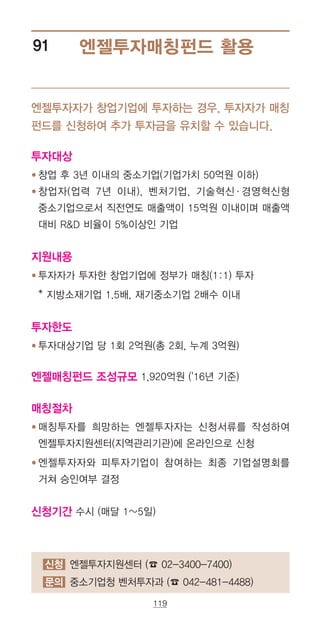 119
신청 엔젤투자지원센터 (☎ 02-3400-7400)
문의 중소기업청 벤처투자과 (☎ 042-481-4488)
엔젤투자매칭펀드 활용91
엔젤투자자가 창업기업에 투자하는 경우, 투자자가 매칭
펀드를 신청하여 추가 투자금을 유치할 수 있습니다.
투자대상
● ‌‌창업 후 3년 이내의 중소기업(기업가치 50억원 이하)
● ‌‌창업자(업력 7년 이내), 벤처기업, 기술혁신·경영혁신형
중소기업으로서 직전연도 매출액이 15억원 이내이며 매출액
대비 RD 비율이 5%이상인 기업
지원내용
● ‌‌투자자가 투자한 창업기업에 정부가 매칭(1:1) 투자
* 지방소재기업 1.5배, 재기중소기업 2배수 이내
투자한도
● ‌‌투자대상기업 당 1회 2억원(총 2회, 누계 3억원)
엔젤매칭펀드 조성규모 1,920억원 ('16년 기준)
매칭절차
● ‌‌매칭투자를 희망하는 엔젤투자자는 신청서류를 작성하여
엔젤투자지원센터(지역관리기관)에 온라인으로 신청
● ‌‌엔젤투자자와 피투자기업이 참여하는 최종 기업설명회를
거쳐 승인여부 결정
신청기간 수시 (매달 1~5일)
 