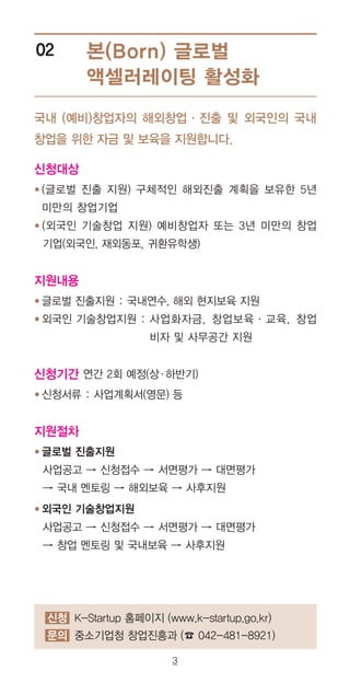 3
본(Born) 글로벌
액셀러레이팅 활성화
02
국내 (예비)창업자의 해외창업·진출 및 외국인의 국내
창업을 위한 자금 및 보육을 지원합니다.
신청대상
● (글로벌 진출 지원) 구체적인 해외진출 계획을 보유한 5년
미만의 창업기업
● (외국인 기술창업 지원) 예비창업자 또는 3년 미만의 창업
기업(외국인, 재외동포, 귀환유학생)
지원내용
● 글로벌 진출지원 : 국내연수, 해외 현지보육 지원
● 외국인 기술창업지원 : 사업화자금, 창업보육·교육, 창업
비자 및 사무공간 지원
신청기간 연간 2회 예정(상·하반기)
● 신청서류 : 사업계획서(영문) 등
지원절차
● 글로벌 진출지원
사업공고 → 신청접수 → 서면평가 → 대면평가
→ 국내 멘토링 → 해외보육 → 사후지원
● 외국인 기술창업지원
사업공고 → 신청접수 → 서면평가 → 대면평가
→ 창업 멘토링 및 국내보육 → 사후지원
신청 K-Startup 홈페이지 (www.k-startup.go.kr)
문의 중소기업청 창업진흥과 (☎ 042-481-8921)
 