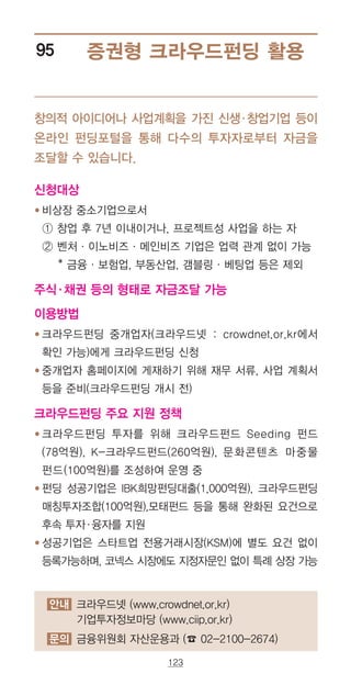 123
안내 크라우드넷 (www.crowdnet.or.kr)
기업투자정보마당 (www.ciip.or.kr)
문의 금융위원회 자산운용과 (☎ 02-2100-2674)
증권형 크라우드펀딩 활용95
창의적 아이디어나 사업계획을 가진 신생·창업기업 등이
온라인 펀딩포털을 통해 다수의 투자자로부터 자금을
조달할 수 있습니다.
신청대상
● ‌‌비상장 중소기업으로서
‌‌① 창업 후 7년 이내이거나, 프로젝트성 사업을 하는 자
‌ ② ‌벤처ㆍ이노비즈ㆍ메인비즈 기업은 업력 관계 없이 가능
* 금융ㆍ보험업, 부동산업, 갬블링ㆍ베팅업 등은 제외
주식·채권 등의 형태로 자금조달 가능
이용방법
● ‌‌크라우드펀딩 중개업자(크라우드넷 : crowdnet.or.kr에서
확인 가능)에게 크라우드펀딩 신청
● ‌‌중개업자 홈페이지에 게재하기 위해 재무 서류, 사업 계획서
등을 준비(크라우드펀딩 개시 전)
크라우드펀딩 주요 지원 정책
● ‌크라우드펀딩 투자를 위해 크라우드펀드 Seeding 펀드
(78억원), K-크라우드펀드(260억원), 문화콘텐츠 마중물
펀드(100억원)를 조성하여 운영 중
● ‌‌펀딩 성공기업은 IBK희망펀딩대출(1,000억원), 크라우드펀딩
매칭투자조합(100억원),모태펀드 등을 통해 완화된 요건으로
후속 투자·융자를 지원
● ‌‌성공기업은 스타트업 전용거래시장(KSM)에 별도 요건 없이
등록가능하며, 코넥스 시장에도 지정자문인 없이 특례 상장 가능
 