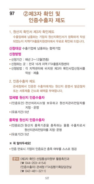 127
문의 (제3자 확인) 산업통상자원부 활용촉진과
(☎ 044-203-4154)
(인증수출자) 관세청 FTA집행기획담당관실
(☎ 042-481-3211)
②제3자 확인 및
인증수출자 제도
97
1.‌‌‌원산지 확인서 제3자 확인제도
‌수출업체에 납품하는 기업의 원산지확인서가 정확하게 작성
되었는지 지역FTA활용지원센터에서 무료로 확인해 드립니다.
신청대상 수출기업에 납품하는 협력기업
신청방법
● ‌‌‌신청기간 : 매년 2∼12월(연중)
● ‌‌‌신청하는 곳 : 전국 16개 지역 FTA활용지원센터
● ‌‌‌신청방법 : ‌각 지역센터에 비치된 제3자 확인사업신청서를
작성·제출
2.‌‌‌인증수출자 제도
‌관세청에서 인증한 수출자에게는 원산지 증명서 발급절차
또는 서류제출 간소화 혜택을 부여합니다.
업체별 원산지 인증수출자
● ‌‌‌(인증요건) 전산처리시스템 보유하고 원산지관리전담자를
지정·운영
● (유효기간) 5년
품목별 원산지 인증수출자
● ‌‌‌(인증요건) 원산지 품목기준을 충족하는 물품 수출자로서
원산지관리전담자를 지정·운영
● ‌‌‌(유효기간) 5년
※ 꼭 알아두세요!
● ‌‌‌인증 만료시 기업이 인증요건 충족 여부를 스스로 점검
 
