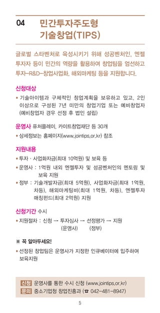 5
민간투자주도형
기술창업(TIPS)
04
글로벌 스타벤처로 육성시키기 위해 성공벤처인, 엔젤
투자자 등이 민간의 역량을 활용하여 창업팀을 엄선하고
투자-RD-창업사업화, 해외마케팅 등을 지원합니다.
신청대상
● 기술아이템과 구체적인 창업계획을 보유하고 있고, 2인
이상으로 구성된 7년 미만의 창업기업 또는 예비창업자
(예비창업자 경우 선정 후 법인 설립)
운영사 퓨처플레이, 카이트창업재단 등 30개
● 상세정보는 홈페이지(www.jointips.or.kr) 참조
지원내용
● 투자·사업화자금(최대 10억원) 및 보육 등
● 운영사 : 1억원 내외 엔젤투자 및 성공벤처인의 멘토링 및
보육 지원
● 정부 : 기술개발자금(최대 5억원), 사업화자금(최대 1억원,
차등), 해외마케팅비(최대 1억원, 차등), 엔젤투자
매칭펀드(최대 2억원) 지원
신청기간 수시
● 지원절차 : 신청 → 투자심사 → 선정평가 → 지원
(운영사) (정부)
※ 꼭 알아두세요!
● 선정된 창업팀은 운영사가 지정한 인큐베이터에 입주하여
보육지원
신청 운영사를 통한 수시 신청 (www.jointips.or.kr)
문의 중소기업청 창업진흥과 (☎ 042-481-8947)
 