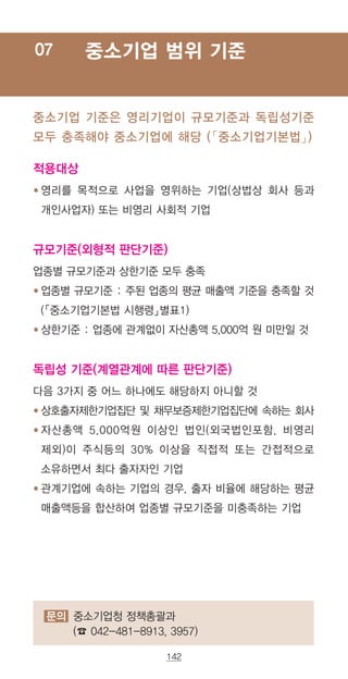 142
중소기업 범위 기준07
적용대상
● ‌영리를 목적으로 사업을 영위하는 기업(상법상 회사 등과
개인사업자) 또는 비영리 사회적 기업
규모기준(외형적 판단기준)
업종별 규모기준과 상한기준 모두 충족
● ‌업종별 규모기준 : 주된 업종의 평균 매출액 기준을 충족할 것
(「중소기업기본법 시행령」별표1)
● ‌상한기준 : 업종에 관계없이 자산총액 5,000억 원 미만일 것
독립성 기준(계열관계에 따른 판단기준)
다음 3가지 중 어느 하나에도 해당하지 아니할 것
● ‌상호출자제한기업집단 및 채무보증제한기업집단에 속하는 회사
● ‌자산총액 5,000억원 이상인 법인(외국법인포함, 비영리
제외)이 주식등의 30% 이상을 직접적 또는 간접적으로
소유하면서 최다 출자자인 기업
● ‌관계기업에 속하는 기업의 경우, 출자 비율에 해당하는 평균
매출액등을 합산하여 업종별 규모기준을 미충족하는 기업
중소기업 기준은 영리기업이 규모기준과 독립성기준
모두 충족해야 중소기업에 해당 (「중소기업기본법」)
문의 중소기업청 정책총괄과
(☎ 042-481-8913, 3957)
 