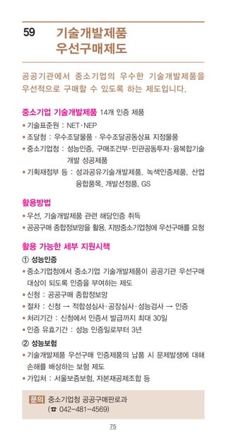 75
기술개발제품
우선구매제도
59
문의 중소기업청 공공구매판로과
(☎ 042-481-4569)
공공기관에서 중소기업의 우수한 기술개발제품을
우선적으로 구매할 수 있도록 하는 제도입니다.
중소기업 기술개발제품 14개 인증 제품
● 기술표준원 : NET·NEP
● 조달청 : 우수조달물품·우수조달공동상표 지정물품
● 중소기업청 : ‌성능인증, 구매조건부·민관공동투자·융복합기술
개발 성공제품
● 기획재정부 등 : ‌성과공유기술개발제품, 녹색인증제품, 산업
융합품목, 개발선정품, GS
활용방법
● 우선, 기술개발제품 관련 해당인증 취득
● 공공구매 종합정보망을 활용, 지방중소기업청에 우선구매를 요청
활용 가능한 세부 지원시책
① 성능인증
● ‌중소기업청에서 중소기업 기술개발제품이 공공기관 우선구매
대상이 되도록 인증을 부여하는 제도
● 신청 : 공공구매 종합정보망
● 절차 : 신청 → 적합성심사·공장심사·성능검사 → 인증
● 처리기간 : 신청에서 인증서 발급까지 최대 30일
● 인증 유효기간 : 성능 인증일로부터 3년
② 성능보험
● ‌기술개발제품 우선구매 인증제품의 납품 시 문제발생에 대해
손해를 배상하는 보험 제도
● ‌가입처 : 서울보증보험, 자본재공제조합 등
 