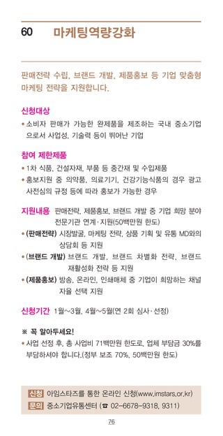 76
마케팅역량강화60
신청대상
● ‌소비자 판매가 가능한 완제품을 제조하는 국내 중소기업
으로서 사업성, 기술력 등이 뛰어난 기업
참여 제한제품
● ‌1차 식품, 건설자재, 부품 등 중간재 및 수입제품
● ‌홍보지원 중 의약품, 의료기기, 건강기능식품의 경우 광고
사전심의 규정 등에 따라 홍보가 가능한 경우
지원내용 판매전략, 제품홍보, 브랜드 개발 중 기업 희망 분야
전문기관 연계·지원(50백만원 한도)
● ‌(판매전략) 시장발굴, 마케팅 전략, 상품 기획 및 유통 MD와의
상담회 등 지원
● ‌(브랜드 개발) 브랜드 개발, 브랜드 차별화 전략, 브랜드
재활성화 전략 등 지원
● ‌(제품홍보) 방송, 온라인, 인쇄매체 중 기업이 희망하는 채널
자율 선택 지원
신청기간 ‌1월~3월, 4월~5월(연 2회 심사·선정)
※ 꼭 알아두세요!
● ‌사업 선정 후, 총 사업비 71백만원 한도로, 업체 부담금 30%를
부담하셔야 합니다.(정부 보조 70%, 50백만원 한도)
판매전략 수립, 브랜드 개발, 제품홍보 등 기업 맞춤형
마케팅 전략을 지원합니다.
신청 아임스타즈를 통한 온라인 신청(www.imstars.or.kr)
문의 중소기업유통센터 (☎ 02-6678-9318, 9311)
 