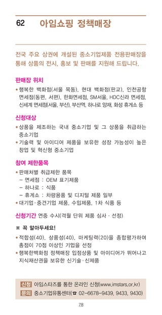 78
아임쇼핑 정책매장62
판매장 위치
● ‌행복한 백화점(서울 목동), 현대 백화점(판교), 인천공항
면세점(동편, 서편), 한화면세점, SM서울, HDC신라 면세점,
신세계 면세점(서울, 부산), 부산역, 하나로 양재, 화성 휴게소 등
신청대상
● ‌상품을 제조하는 국내 중소기업 및 그 상품을 취급하는
중소기업
● ‌기술력 및 아이디어 제품을 보유한 성장 가능성이 높은
창업 및 혁신형 중소기업
참여 제한품목
● ‌판매처별 취급제한 품목
- 면세점 : OEM 표기제품
- 하나로 : 식품
- 휴게소 : 차량용품 및 디지털 제품 일부
● ‌대기업·중견기업 제품, 수입제품, 1차 식품 등
신청기간 연중 수시(격월 단위 제품 심사·선정)
※ 꼭 알아두세요!
● ‌적합성(40), 상품성(40), 마케팅력(20)을 종합평가하여
총점이 70점 이상인 기업을 선정
● ‌행복한백화점 정책매장 입점상품 및 아이디어가 뛰어나고
지식재산권을 보유한 신기술·신제품
전국 주요 상권에 개설된 중소기업제품 전용판매장을
통해 상품의 전시, 홍보 및 판매를 지원해 드립니다.
신청 아임스타즈를 통한 온라인 신청(www.imstars.or.kr)
문의 중소기업유통센터(☎ 02-6678-9439, 9433, 9430)
 