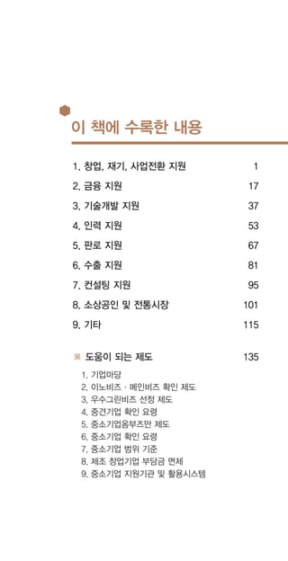 이 책에 수록한 내용
1. 창업, 재기, 사업전환 지원
2. 금융 지원
3. 기술개발 지원
4. 인력 지원
5. 판로 지원
6. 수출 지원
7. 컨설팅 지원
8. 소상공인 및 전통시장
9. 기타
※ 도움이 되는 제도
1. 기업마당
2. 이노비즈·메인비즈 확인 제도
3. 우수그린비즈 선정 제도
4. 중견기업 확인 요령
5. 중소기업옴부즈만 제도
6. 중소기업 확인 요령
7. 중소기업 범위 기준
8. 제조 창업기업 부담금 면제
9. 중소기업 지원기관 및 활용시스템
1
17
37
53
67
81
95
101
115
135
 
