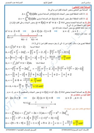 ‫ادبي‬ ‫سادس‬‫الرابع‬ ‫الفصل‬‫المنحني‬ ‫تحت‬ ‫المساحة‬
/‫الشمري‬ ‫أحمد‬ :‫األستاذ‬07704516937100/ ‫الطباعية‬ ‫للخدمات‬ ‫المرسل‬07703458937
‫تحت‬ ‫المساحة‬‫المنحني‬:
‫من‬ ‫للفترة‬ ‫السينات‬ ‫ومحور‬ ‫المنحني‬ ‫بين‬ ‫المساحة‬a‫الى‬b:
1-‫السينات‬ ‫محور‬ ‫فوق‬ ‫المنطقة‬ ‫كانت‬ ‫اذا‬f(x)>0:‫تساوي‬ ‫المساحة‬ ‫فان‬A = ∫ f(x)dx
b
a
2-‫السينات‬ ‫محور‬ ‫اسفل‬ ‫المنطقة‬ ‫كانت‬ ‫اذا‬f(x)<0:‫تساوي‬ ‫المساحة‬ ‫فان‬A = − ∫ f(x)dx
b
a
‫مثال‬1/‫الدالة‬ ‫بمنحني‬ ‫المحددة‬ ‫المساحة‬ ‫جد‬2–x+2x=f(x)=y‫الفترة‬ ‫وعلى‬ ‫السينات‬ ‫ومحور‬]1,3-[.
/‫الحل‬‫من‬ ‫المعطاة‬ ‫الفترة‬-1‫الى‬3
1-‫عندما‬ ‫السينات‬ ‫محور‬ ‫مع‬ ‫التقاطع‬ ‫نقاط‬ ‫نحدد‬y= 0:
x2 + x - 2 = 0 ⟹ (x + 2) (x - 1) = 0 ⟹ x = -2 , x = 1
2-‫اشارة‬ ‫نحدد‬f(x):
‫سالب‬ ‫جزء‬ ‫تحوي‬ ‫المنطقة‬‫من‬ ‫للفترة‬-1‫الى‬1‫من‬ ‫للفترة‬ ‫موجب‬ ‫وجزء‬1‫الى‬3:‫اذا‬
A1 = ∫ (x2 + x − 2)
3
1
‫الموجبة‬ ‫المنطقة‬
A1 = [
x3
3
+
x2
2
− 2x]1
3
1 = [
33
3
+
32
2
− 2 . 3] − [
(1)3
3
+
(1)2
2
− 2(1)]
A1 = [9 +
9
2
− 6] − [
1
3
+
1
2
− 2] =
15
2
+
7
6
=
90+14
12
=
104
12
=
26
3
unit2
A2 = −∫ (x2 + x − 2)1
−1 dx ‫السالبة‬ ‫المنطقة‬
A2 = −[
x3
3
+
x2
2
− 2x] 1
−1
11
= − [
13
3
+
12
2
− 2 . 1] + [
(−1)3
3
+
(−1)2
2
− 2(−1)]
A2 = − [
1
3
+
1
2
− 2] + [
−1
3
+
1
2
+ 2] = −
1
3
−
1
2
+ 2 −
1
3
+
1
2
+ 2
A2 = −
2
3
+ 4 =
−2+12
3
=
10
3
unit2
A = A1 + A2 =
26
3
+
10
3
=
36
3
= 12 unit2
‫مثال‬2/‫الدالة‬ ‫بمنحني‬ ‫المحددة‬ ‫المساحة‬ ‫جد‬3-2x-2x=f(x)=y‫والمستقيمين‬ ‫السينات‬ ‫محور‬3=x‫و‬1-=x.
/‫الحل‬/‫(وزاري‬2011‫دور‬1)
x2 - 2x -3 = 0 ⟹ (x - 3) (x + 1) = 0 ⟹ x = 3 , x = -1
:‫اذا‬ ‫السينات‬ ‫محور‬ ‫اسفل‬ ‫بالكامل‬ ‫تقع‬ ‫المنطقة‬
A = − ∫ f(x)
b
a
= − ∫ (x2
− 2x − 3 )
3
−1
dx = −[
x3
3
− x2
− 3x] 1
−1
31
A = − [
33
3
− 32
− 3 . 3] + [
(−1)3
3
− (−1)2
− 3(−1)]
A = −[9 − 9 − 9] + [
−1
3
− 1 + 3] = 9 + 2 −
1
3
= 11 −
1
3
=
33−1
3
=
32
3
unit2
-1 3
------
1-2
+ ++ +‫أشارة‬f(x)
f(0) = -2 f(2) = +4
-1 3
-----------
‫اشارة‬f(x)
f(0) = -3
 