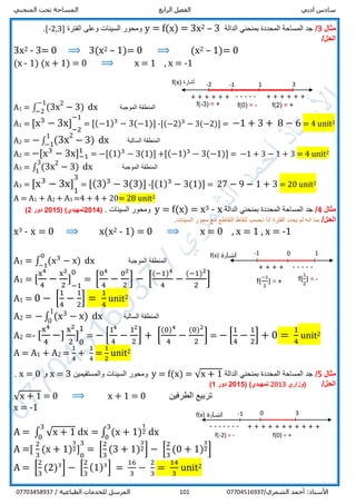 ‫ادبي‬ ‫سادس‬‫الرابع‬ ‫الفصل‬‫المنحني‬ ‫تحت‬ ‫المساحة‬
/‫الشمري‬ ‫أحمد‬ :‫األستاذ‬07704516937101/ ‫الطباعية‬ ‫للخدمات‬ ‫المرسل‬07703458937
‫مثال‬3/‫الدالة‬ ‫بمنحني‬ ‫المحددة‬ ‫المساحة‬ ‫جد‬3–23x=f(x)=y‫الفترة‬ ‫وعلى‬ ‫السينات‬ ‫ومحور‬]32,-[.
/‫الحل‬
3x2 - 3= 0 ⟹ 3(x2 – 1)= 0 ⟹ (x2 – 1)= 0
(x - 1) (x + 1) = 0 ⟹ x = 1 , x = -1
A1 = ∫ (3x2
− 3)
−1
−2
dx ‫الموجبة‬ ‫المنطقة‬
A1 = [x3
− 3x] 1
−2
−11
= [(−1)3
− 3(−1)] -[(−2)3
− 3(−2)] = −1 + 3 + 8 − 6 = 4 unit2
A2 = −∫ (3x
2
− 3)1
−1 dx ‫السالبة‬ ‫المنطقة‬
A2 = −[x3
− 3x]−1
1
= −[(1)3
− 3(1)] +[(−1)3
− 3(−1)] = −1 + 3 − 1 + 3 = 4 unit2
A3 = ∫ (3x2
− 3)
3
1
dx ‫الموجبة‬ ‫المنطقة‬
A3 = [x3
− 3x] 1
1
31
= [(3)3
− 3(3)] -[(1)3
− 3(1)] = 27 − 9 − 1 + 3 = 20 unit2
A = A1 + A2 + A3 =4 + 4 + 20= 28 unit2
‫مثال‬4/‫الدالة‬ ‫بمنحني‬ ‫المحددة‬ ‫المساحة‬ ‫جد‬x-3x=f(x)=y‫ومحور‬. ‫السينات‬(4201‫تمهيدي‬)(5201‫دور‬2)
‫الحل‬/.‫السينات‬ ‫محور‬ ‫مع‬ ‫التقاطع‬ ‫لنقاط‬ ‫نحسب‬ ‫اذا‬ ‫الفترة‬ ‫يحدد‬ ‫لم‬ ‫انه‬ ‫بما‬
x3 - x = 0 ⟹ x(x2 - 1) = 0 ⟹ x = 0 , x = 1 , x = -1
A1 = ∫ (x3
− x)
0
−1
dx ‫الموجبة‬ ‫المنطقة‬
A1 = [
x4
4
−
x2
2
] 1
−1
01
= [
04
4
−
02
2
] − [
(−1)4
4
−
(−1)2
2
]
A1 = 0 − [
1
4
−
1
2
] =
1
4
unit2
A2 = − ∫ (x3 − x)
1
0
dx ‫السالبة‬ ‫المنطقة‬
A2 =- [
x4
4
−]
x2
2
] 1
0
11
= − [
14
4
−
12
2
] + [
(0)4
4
−
(0)2
2
] = − [
1
4
−
1
2
] + 0 =
1
4
unit2
A = A1 + A2 =
1
4
+
1
4
=
1
2
unit2
‫مثال‬5/‫الدالة‬ ‫بمنحني‬ ‫المحددة‬ ‫المساحة‬ ‫جد‬y = f(x) = √x + 1‫والمستقيمين‬ ‫السينات‬ ‫ومحور‬x = 3‫و‬x = 0.
/‫الحل‬‫(وزاري‬2013‫تمهيدي‬)(2015‫دور‬1)
√x + 1 = 0 ⟹ x + 1 = 0 ‫الطرفين‬ ‫تربيع‬
x = -1
A = ∫ √x + 1
3
0
dx = ∫ (x + 1)
1
2
3
0
dx
A =[
2
3
(x + 1)
3
2] 1
0
31
= [
2
3
(3 + 1)
3
2] − [
2
3
(0 + 1)
3
2]
A = [
2
3
(2)3
] − [
2
3
(1)3
] =
16
3
−
2
3
=
14
3
unit2
-1 3
-----
1-2
+ + + + + +
‫أشارة‬f(x)
+ + + + + +
f(-3) = + f(0) = - f(2) = +
f(
1
2
) = -
-1 1
-----
‫اشارة‬f(x) 0
+ + + +
f(
−1
2
) = +
f(0) = +
-1
+ + + + ++ + + + ++
‫اشارة‬f(x)
-------
f(-2) = -
0 3
 