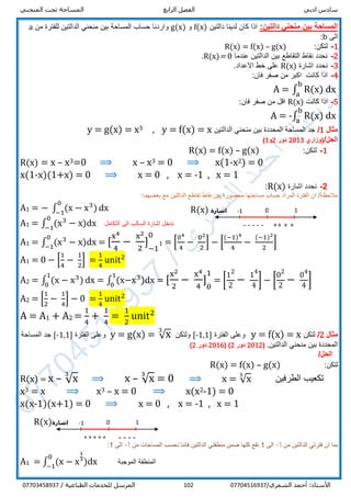 ‫ادبي‬ ‫سادس‬‫الرابع‬ ‫الفصل‬‫المنحني‬ ‫تحت‬ ‫المساحة‬
/‫الشمري‬ ‫أحمد‬ :‫األستاذ‬07704516937102/ ‫الطباعية‬ ‫للخدمات‬ ‫المرسل‬07703458937
:‫دالتين‬ ‫منحني‬ ‫بين‬ ‫المساحة‬‫دالتين‬ ‫لدينا‬ ‫كان‬ ‫اذا‬f(x)‫و‬g(x)‫من‬ ‫للفترة‬ ‫الدالتين‬ ‫منحني‬ ‫بين‬ ‫المساحة‬ ‫حساب‬ ‫واردنا‬a
‫الى‬b:
1-‫لتكن‬:R(x) = f(x) – g(x)
2-‫التقاطع‬ ‫نقاط‬ ‫نحدد‬‫عندما‬ ‫الدالتين‬ ‫بين‬R(x)= 0.
3-‫اشارة‬ ‫نحدد‬R(x).‫االعداد‬ ‫خط‬ ‫على‬
4-‫كانت‬ ‫اذا‬:‫فان‬ ‫صفر‬ ‫من‬ ‫اكبر‬
A = ∫ R(x)
b
a
dx
5-‫كانت‬ ‫اذا‬R(x):‫فان‬ ‫صفر‬ ‫من‬ ‫اقل‬
A = -∫ R(x)
b
a
dx
‫مثال‬1/‫الدالتين‬ ‫منحني‬ ‫بين‬ ‫المحددة‬ ‫المساحة‬ ‫جد‬x=f(x)=y,3x=g(x)=y
/‫الحل‬‫(وزاري‬2013‫دور‬2‫و‬1)
1-‫لتكن‬:R(x) = f(x) – g(x)
R(x) = x – x3=0 ⟹ x – x3 = 0 ⟹ x(1-x2) = 0
x(1-x)(1+x) = 0 ⟹ x = 0 , x = -1 , x = 1
2-‫اشارة‬ ‫نحدد‬R(x):
:‫بعضهما‬ ‫مع‬ ‫الدالتين‬ ‫تقاطع‬ ‫نقاط‬ ‫بين‬ ‫محصورة‬ ‫مساحتها‬ ‫حساب‬ ‫المراد‬ ‫الفترة‬ ‫ان‬ /‫مالحظة‬
A1 = − ∫ (x − x3
)
0
−1
dx
A1 = ∫ (x3
− x
0
−1
)dx ‫التكامل‬ ‫الى‬ ‫السالب‬ ‫اشارة‬ ‫ندخل‬
A1 = ∫ (x3
− x
0
−1
)dx = [
x4
4
−
x2
2
] 1
−1
01
1 = [
04
4
−
02
2
] − [
(−1)4
4
−
(−1)2
2
]
A1 = 0 − [
1
4
−
1
2
] =
1
4
unit2
A2 = ∫ (x − x3
)
1
0
dx = ∫ (x−x31
0
)dx = [
x2
2
−
x4
4
] 1
0
11
= [
12
2
− 14
4
] − [
02
2
− 04
4
]
A2 = [
1
2
−
1
4
] − 0 =
1
4
unit2
A = A1 + A2 =
1
4
+
1
4
=
1
2
unit2
‫مثال‬2/‫لتكن‬x=f(x)=y‫الفترة‬ ‫وعلى‬]1,1-[‫ولتكن‬= √x3
g(x)=y‫الفترة‬ ‫وعلى‬]1,1-[‫المساحة‬ ‫جد‬
.‫الدالتين‬ ‫منحني‬ ‫بين‬ ‫المحددة‬(2012‫دور‬2)(2016‫دور‬2)
/‫الحل‬
‫لتكن‬:R(x) = f(x) – g(x)
R(x) = x – √x
3
⟹ x – √x
3
= 0 ⟹ x = √x
3
‫الطرفين‬ ‫تكعيب‬
x3 = x ⟹ x3 – x = 0 ⟹ x(x2-1) = 0
x(x-1)(x+1) = 0 ⟹ x = 0 , x = -1 , x = 1
‫من‬ ‫الدالتين‬ ‫فترتي‬ ‫ان‬ ‫بما‬-1‫الى‬1‫من‬ ‫المساحات‬ ‫نحسب‬ ‫فاننا‬ ‫الدالتين‬ ‫منطقتي‬ ‫ضمن‬ ‫كلها‬ ‫تقع‬-1‫الى‬1:
A1 = ∫ (x − x
1
31
0
−1
)dx ‫الموجبة‬ ‫المنطقة‬
‫اشارة‬R(x) -1
----- ++ ++
0 1
‫اشارة‬R(x) -1
+ + + + + ----
-
0 1
 