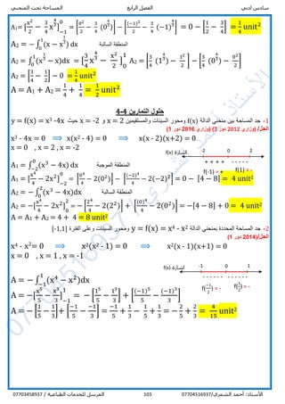‫ادبي‬ ‫سادس‬‫الرابع‬ ‫الفصل‬‫المنحني‬ ‫تحت‬ ‫المساحة‬
/‫الشمري‬ ‫أحمد‬ :‫األستاذ‬07704516937103/ ‫الطباعية‬ ‫للخدمات‬ ‫المرسل‬07703458937
A1= [
x2
2
−
3
4
x
4
31
] 1
−1
01
= [
02
2
−
3
4
(0
4
31
)] − [
(−1)2
2
−
3
4
(−1)
4
31
] = 0 − [
1
2
−
3
4
] =
1
4
unit2
A2 = − ∫ (x − x
1
31
)
1
0
dx ‫السالبة‬ ‫المنطقة‬
A2 = ∫ (x
1
31
− x
1
0
)dx = [
3
4
x
4
31
−
x2
2
] 1
0
11
A2 = [
3
4
(1
4
31
) −
12
2
] − [
3
4
(0
4
31
) −
02
2
]
A2 = [
3
4
−
1
2
] − 0 =
1
4
unit2
A = A1 + A2 =
1
4
+
1
4
=
1
2
unit2
‫ح‬‫التمارين‬ ‫لول‬4-4
1-‫الدالة‬ ‫منحني‬ ‫بين‬ ‫المساحة‬ ‫جد‬f(x)‫والمستقيمين‬ ‫السينات‬ ‫ومحور‬2=x‫و‬2-=x‫حيث‬x4-3x=f(x)=y
/‫الحل‬‫(وزاري‬2012‫دور‬3)‫(وزاري‬2016‫دور‬1)
x3 - 4x = 0 ⟹ x(x2 - 4) = 0 ⟹ x(x - 2)(x+2) = 0
x = 0 , x = 2 , x = -2
A1 = ∫ (x3
− 4x)
0
−2
dx ‫الموجبة‬ ‫المنطقة‬
A1 = [
x4
4
− 2x2
] 1
−2
01
= [
04
4
− 2(02
)] − [
(−2)4
4
− 2(−2)2
] = 0 − [4 − 8] = 4 unit2
A2 = − ∫ (x3
− 4x)
2
0
dx ‫السالبة‬ ‫المنطقة‬
A2 = −[
x4
4
− 2x2
] 1
0
21
= − [
24
4
− 2(22
)] + [
(0)4
4
− 2(02
)] = −[4 − 8] + 0 = 4 unit2
A = A1 + A2 = 4 + 4 = 8 unit2
2-‫ج‬‫الدالة‬ ‫بمنحني‬ ‫المحددة‬ ‫المساحة‬ ‫د‬2x-4x=f(x)=y‫الفترة‬ ‫وعلى‬ ‫السينات‬ ‫ومحور‬]1,1-[
/‫الحل‬(2014‫دور‬1)
x4 - x2
= 0 ⟹ x2(x2 - 1) = 0 ⟹ x2(x - 1)(x+1) = 0
x = 0 , x = 1 , x = -1
A = − ∫ (x4
− x2
)
1
−1
dx
A = −[
x5
5
−
x3
3
] 1
−1
11
= − [
15
5
−
13
3
] + [
(−1)5
5
−
(−1)3
3
]
A = − [
1
5
−
1
3
]+ [
−1
5
−
−1
3
] =
−1
5
+
1
3
−
1
5
+
1
3
= −
2
5
+
2
3
=
4
15
unit2
f(1) = -
-2 2
-----
‫اشارة‬f(x) 0
+ + + +
f(-1) = +
f(
1
2
) = -
-1 1
------
‫اشارة‬f(x) 0
------
f(
−1
2
) = -
 