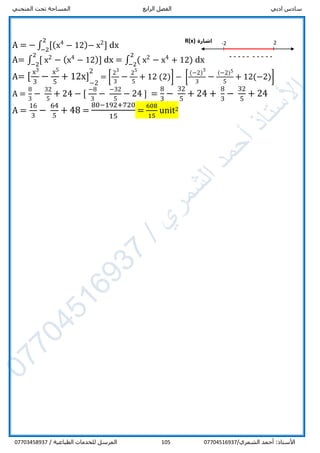 ‫ادبي‬ ‫سادس‬‫الرابع‬ ‫الفصل‬‫المنحني‬ ‫تحت‬ ‫المساحة‬
/‫الشمري‬ ‫أحمد‬ :‫األستاذ‬07704516937105/ ‫الطباعية‬ ‫للخدمات‬ ‫المرسل‬07703458937
A = − ∫ [(x4
− 12)− x2
]
2
−2
dx
A= ∫ [ x2
− (x4
− 12)]
2
−2
dx = ∫ ( x2
− x4
+ 12)
2
−2
dx
A= [
x3
3
−
x5
5
+ 12x] 1
−2
21
= [
23
3
−
25
5
+ 12 (2)] − [
(−2)
3
3
−
(−2)5
5
+ 12(−2)]
A =
8
3
−
32
5
+ 24 − [
−8
3
−
−32
5
− 24 ] =
8
3
−
32
5
+ 24 +
8
3
−
32
5
+ 24
A =
16
3
−
64
5
+ 48 =
80−192+720
15
=
608
15
unit2
‫اشارة‬R(x) -2
----------
--
2
 