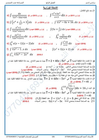‫ادبي‬ ‫سادس‬‫الرابع‬ ‫الفصل‬‫المنحني‬ ‫تحت‬ ‫المساحة‬
/‫الشمري‬ ‫أحمد‬ :‫األستاذ‬07704516937106/ ‫الطباعية‬ ‫للخدمات‬ ‫المرسل‬07703458937
‫الوزارية‬ ‫االسئلة‬
1):‫التكامل‬ ‫ناتج‬ ‫جد‬
a) ∫
𝑑𝑥
√𝑥2−16𝑥+64
5 ‫(وزاري‬2013‫دور‬2) , ∫
𝑥3+3𝑥2
𝑥+3
𝑑𝑥 ‫(وزاري‬2011‫دور‬1)
b) ∫ (𝑥4
+
1
2𝑥2 + 3) 𝑑𝑥 ‫(وزاري‬2014‫دور‬1) , ∫ √𝑥2 − 8𝑥 + 16
5
. 𝑑𝑥 ‫(وزاري‬2014‫دور‬2)
c) ∫
𝑥2+1
√2𝑥3+6𝑥+5
3 𝑑𝑥 ‫(وزاري‬2005)‫تمهيدي‬ , ∫(5𝑥 +
2
𝑥2) 𝑑𝑥 ‫(وزاري‬2005)‫تمهيدي‬
d) ∫
𝑎𝑥2+1
√𝑎𝑥3+3𝑥+1
3 𝑑𝑥 ‫(وزاري‬2012‫دور‬2) , ∫
2𝑥
√𝑥2+16
𝑑𝑥
2
0
‫(وزاري‬2012‫دور‬1)
e) ∫ 𝑥( 𝑥 − 1)( 𝑥 − 2) 𝑑𝑥
0
4
‫(وزاري‬2015‫دور‬2) , ∫
𝑥3+8
𝑥+2
𝑑𝑥 (2016)‫تمهيدي‬
f) ∫ √𝑥2 − 1
3
. 𝑥 𝑑𝑥 (2016)‫تمهيدي‬ , ∫(𝑥2
+ 3)(𝑥 + 2). 𝑑𝑥 ‫(وزاري‬2016‫دور‬1)
g) ∫ √3𝑥5 − 2𝑥751
−1
𝑑𝑥 2016-3
2)‫اذا‬‫كانت‬‫دالة‬‫التكلفة‬‫الحدية‬T̅‫هي‬2
5v-40v+2=T̅‫حيث‬v‫حجم‬‫االنتاج‬,‫جد‬‫دالة‬‫التكلفة‬‫الكلية‬‫ان‬ ‫علما‬
T = 65‫عندما‬v=0.‫(وزاري‬2014‫دور‬2)
3)‫جد‬‫المساحة‬‫المحددة‬‫بمنحني‬‫الدالتين‬y =x2
, y =2x‫(وزاري‬2014‫دور‬2)
4)‫جد‬‫المساحة‬‫المحددة‬‫بمنحني‬‫الدالة‬f(x) = x3
- 3x2
‫السينات‬ ‫ومحور‬(2016)‫تمهيدي‬
5)‫عند‬ ‫ميله‬ ‫الذي‬ ‫المنحني‬ ‫معادلة‬ ‫جد‬( ‫النقطة‬x,y‫يساوي‬ )8 + 6x( ‫بالنقطة‬ ‫يمر‬ ‫المنحني‬ ‫وكان‬1,11.)(2016‫تمهيدي‬)
6)( ‫نقطة‬ ‫اي‬ ‫عند‬ ‫ميله‬ ‫الذي‬ ‫المنحني‬ ‫معادلة‬ ‫جد‬4x + 1( ‫بالنقطة‬ ‫ويمر‬ )-1,3.)2005‫تمهيدي‬
7)‫الحدية‬ ‫التكلفة‬ ‫دالة‬ ‫كانت‬ ‫اذا‬T̅‫هي‬25v–60v+2=T̅‫حيث‬v‫علما‬ ‫الكلية‬ ‫التكلفة‬ ‫دالة‬ ‫جد‬ , ‫االنتاج‬ ‫حجم‬
‫ان‬T = 45.(2016‫دور‬2)
8)‫ان‬ ‫اثبت‬∫ (
√ √x
3
− 1
√x23 )dx
125
1
= 16(2016‫دور‬2)
9)‫اذا‬‫كانت‬‫دالة‬‫التكلفة‬‫الحدية‬T̅‫هي‬2
5v-60v+2=T̅‫حيث‬v‫حجم‬‫االنتاج‬,‫جد‬‫دالة‬‫التكلفة‬‫الكلية‬‫ان‬ ‫علما‬
T = 45.2016-2
10)‫تحقق‬ ‫التي‬ ‫الدالة‬ ‫جد‬y̅ = 𝟓,y̅̅ = 12x2
− 2‫النقطة‬ ‫عند‬(1,2).2016-3
11)‫جد‬‫المساحة‬‫المحددة‬‫بمنحني‬‫الدالة‬f(x) = x2
– 5x‫السينات‬ ‫ومحور‬2016-3
 
