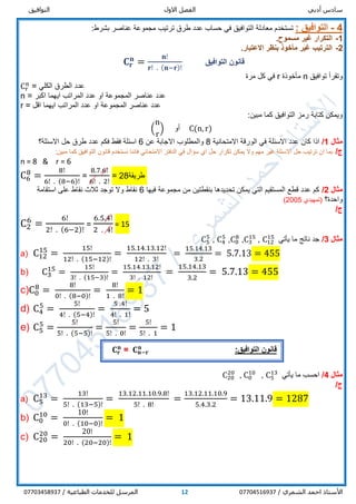 ‫أدبي‬ ‫سادس‬‫االول‬ ‫الفصل‬‫التوافيق‬
/ ‫الشمري‬ ‫احمد‬ ‫األستاذ‬0770451693712/ ‫الطباعية‬ ‫للخدمات‬ ‫المرسل‬07703458937
4-: ‫التوافيق‬‫طرق‬ ‫عدد‬ ‫حساب‬ ‫في‬ ‫التوافيق‬ ‫معادلة‬ ‫تستخدم‬‫ترتيب‬:‫بشرط‬ ‫عناصر‬ ‫مجموعة‬
1-.‫مسموح‬ ‫غير‬ ‫التكرار‬
2-.‫االعتبار‬ ‫بنظر‬ ‫مأخوذ‬ ‫غير‬ ‫الترتيب‬
‫التوافيق‬ ‫قانون‬𝐂 𝐫
𝐧
=
𝐧!
𝐫! . (𝐧−𝐫)!
‫توافيق‬ ‫وتقرأ‬n‫مأخوذة‬r‫مرة‬ ‫كل‬ ‫في‬
Cr
n
‫الكلي‬ ‫الطرق‬ ‫عدد‬=
n = ‫عدد‬ ‫او‬ ‫المجموعة‬ ‫عناصر‬ ‫عدد‬‫اكبر‬ ‫ايهما‬ ‫المراتب‬
r = ‫اقل‬ ‫ايهما‬ ‫المراتب‬ ‫عدد‬ ‫او‬ ‫المجموعة‬ ‫عناصر‬ ‫عدد‬
:‫مبين‬ ‫كما‬ ‫التوافيق‬ ‫رمز‬ ‫كتابة‬ ‫ويمكن‬
(
n
r
) ‫أو‬ C(n, r)
‫مثال‬1/‫االمتحانية‬ ‫الورقة‬ ‫في‬ ‫االسئلة‬ ‫عدد‬ ‫كان‬ ‫اذا‬8‫عن‬ ‫االجابة‬ ‫والمطلوب‬6‫االسئلة؟‬ ‫حل‬ ‫طرق‬ ‫عدد‬ ‫فكم‬ ‫فقط‬ ‫اسئلة‬
/‫ج‬:‫مبين‬ ‫كما‬ ‫التوافيق‬ ‫قانون‬ ‫نستخدم‬ ‫فاننا‬ ‫االمتحاني‬ ‫الدفتر‬ ‫في‬ ‫سؤال‬ ‫اي‬ ‫حل‬ ‫تكرار‬ ‫يمكن‬ ‫وال‬ ‫مهم‬ ‫غير‬ ‫االسئلة‬ ‫حل‬ ‫ترتيب‬ ‫ان‬ ‫بما‬
n = 8 & r = 6
C6
8
=
8!
6! . (8−6)!
=
8.7.6!
6! . 2!
= 28‫طريقة‬
‫مثال‬2/‫فيها‬ ‫مجموعة‬ ‫من‬ ‫بنقطتين‬ ‫تحديدها‬ ‫يمكن‬ ‫التي‬ ‫المستقيم‬ ‫قطع‬ ‫عدد‬ ‫كم‬6‫استقامة‬ ‫على‬ ‫نقاط‬ ‫ثالث‬ ‫توجد‬ ‫وال‬ ‫نقاط‬
‫واحدة؟‬‫(تمهيدي‬2005)
/‫ج‬
C2
6
=
6!
2! . (6−2)!
=
6.5.4!
2 . 4!
= 15
‫مثال‬3/‫يأتي‬ ‫ما‬ ‫ناتج‬ ‫جد‬C12
15
,C3
15
,C0
8
,C4
5
,C5
5
a) C12
15
=
15!
12! . (15−12)!
=
15.14.13.12!
12! . 3!
=
15.14.13
3.2
= 5.7.13 = 455
b) C3
15
=
15!
3! . (15−3)!
=
15.14.13.12!
3! . 12!
=
15.14.13
3.2
= 5.7.13 = 455
c)C0
8
=
8!
0! . (8−0)!
=
8!
1 . 8!
= 1
d) C4
5
=
5!
4! . (5−4)!
=
5 .4!
4! . 1!
= 5
e) C5
5
=
5!
5! . (5−5)!
=
5!
5! . 0!
=
5!
5! . 1
= 1
‫مثال‬4/‫يأتي‬ ‫ما‬ ‫احسب‬C5
13
,C0
10
,C20
20
/‫ج‬
a) C5
13
=
13!
5! . (13−5)!
=
13.12.11.10.9.8!
5! . 8!
=
13.12.11.10.9
5.4.3.2
= 13.11.9 = 1287
b) C0
10
=
10!
0! . (10−0)!
= 1
c) C20
20
=
20!
20! . (20−20)!
= 1
‫قانو‬:‫التوافيق‬ ‫ن‬𝐂 𝐧−𝐫
𝐧
=𝐂 𝐫
𝐧
 