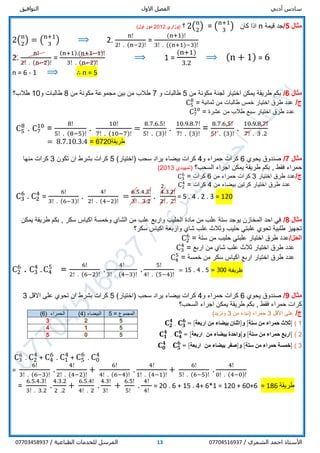 ‫أدبي‬ ‫سادس‬‫االول‬ ‫الفصل‬‫التوافيق‬
/ ‫الشمري‬ ‫احمد‬ ‫األستاذ‬0770451693713/ ‫الطباعية‬ ‫للخدمات‬ ‫المرسل‬07703458937
‫مثال‬5/‫قيمة‬ ‫جد‬n‫كان‬ ‫اذا‬(n+1
3
)=2(n
2
)‫؟‬(‫وزاري‬2012‫اول‬ ‫دور‬)
2(n
2
) = (n+1
3
) ⟹ 2.
n!
2! . (n−2)!
=
(n+1)!
3! . ((n+1)−3)!
2.
n!
2! . (n−2)!
=
(n+1).(n+1−1)!
3! . (n−2)!
⟹ 1 =
(n+1)
3.2
⟹ (n + 1) = 6
n = 6 - 1 ⟹ ∴ n = 5
‫مثال‬6/‫من‬ ‫مكونة‬ ‫لجنة‬ ‫اختيار‬ ‫يمكن‬ ‫طريقة‬ ‫بكم‬5‫و‬ ‫طالبات‬7‫من‬ ‫مكونة‬ ‫مجموعة‬ ‫بين‬ ‫من‬ ‫طالب‬8‫و‬ ‫طالبات‬10‫طالب؟‬
/‫ج‬‫خمس‬ ‫اختيار‬ ‫طرق‬ ‫عدد‬‫طالبات‬‫ثمانية‬ ‫من‬=C5
8
‫سبع‬ ‫اختيار‬ ‫طرق‬ ‫عدد‬‫طالب‬‫عشرة‬ ‫من‬=C7
10
C5
8
. C7
10
=
8!
5! . (8−5)!
.
10!
7! . (10−7)!
=
8.7.6.5!
5! . (3)!
.
10.9.8.7!
7! . (3)!
=
8.7.6.5!
5! . (3)!
.
10.9.8.7!
7! . 3 .2
= 8.7.10.3.4 = 6720‫طريقة‬
‫مثال‬7/‫يحوي‬ ‫صندوق‬6‫و‬ ‫حمراء‬ ‫كرات‬4)‫(اختيار‬ ‫سحب‬ ‫يراد‬ ‫بيضاء‬ ‫كرات‬5‫تكون‬ ‫ان‬ ‫بشرط‬ ‫كرات‬3‫كرات‬‫منها‬
‫فقط‬ ‫حمراء‬,‫السحب؟‬ ‫اجراء‬ ‫يمكن‬ ‫طريقة‬ ‫بكم‬‫(تمهيدي‬2013)
/‫ج‬‫اختيار‬ ‫طرق‬ ‫عدد‬3‫من‬ ‫حمراء‬ ‫كرات‬6‫كرات‬=C3
6
‫ا‬ ‫طرق‬ ‫عدد‬‫من‬ ‫بيضاء‬ ‫كرتين‬ ‫ختيار‬4‫كرات‬=C2
4
C3
6
. C2
4
=
6!
3! . (6−3)!
.
4!
2! . (4−2)!
=
6.5.4.3!
3! . 3.2
.
4.3.2!
2! . 2!
= 5 . 4 . 2 . 3 = 120
‫مثال‬8/‫يمكن‬ ‫طريقة‬ ‫بكم‬ , ‫سكر‬ ‫اكياس‬ ‫وخمسة‬ ‫الشاي‬ ‫من‬ ‫علب‬ ‫واربع‬ ‫الحليب‬ ‫مادة‬ ‫من‬ ‫علب‬ ‫ستة‬ ‫يوجد‬ ‫المخازن‬ ‫احد‬ ‫في‬
‫سكر‬ ‫اكياس‬ ‫واربعة‬ ‫شاي‬ ‫علب‬ ‫وثالث‬ ‫حليب‬ ‫علبتي‬ ‫تحوي‬ ‫طلبية‬ ‫تجهيز‬‫؟‬
/‫الحل‬‫ستة‬ ‫من‬ ‫حليب‬ ‫علبتي‬ ‫اختيار‬ ‫طرق‬ ‫عدد‬=C2
6
‫اربع‬ ‫من‬ ‫شاي‬ ‫علب‬ ‫ثالث‬ ‫اختيار‬ ‫طرق‬ ‫عدد‬=C3
4
‫اختيار‬ ‫طرق‬ ‫عدد‬‫خمسة‬ ‫من‬ ‫سكر‬ ‫اكياس‬ ‫اربع‬=C4
5
C2
6
. C3
4
. C4
5
=
6!
2! . (6−2)!
.
4!
3! . (4−3)!
.
5!
4! . (5−4)!
= 15 . 4 . 5 = 300 ‫طريقة‬
‫مثال‬9/‫يحوي‬ ‫صندوق‬6‫و‬ ‫حمراء‬ ‫كرات‬4)‫(اختيار‬ ‫سحب‬ ‫يراد‬ ‫بيضاء‬ ‫كرات‬5‫ت‬ ‫ان‬ ‫بشرط‬ ‫كرات‬‫ح‬‫و‬‫ي‬‫االقل‬ ‫على‬3
‫فقط‬ ‫حمراء‬ ‫كرات‬,‫السحب؟‬ ‫اجراء‬ ‫يمكن‬ ‫طريقة‬ ‫بكم‬
/‫ج‬‫األقل‬ ‫على‬3‫من‬ ‫(نبدء‬ ‫حمراء‬3‫ونزيد‬)
1)]‫من‬ ‫حمراء‬ ‫ثالث‬‫ستة‬[‫و‬]‫من‬ ‫بيضاء‬ ‫اثنان‬‫اربعة‬[=. 𝐂 𝟑
𝟔
𝐂 𝟐
𝟒
2)]‫من‬ ‫حمراء‬ ‫اربع‬‫ستة‬[‫و‬]‫من‬ ‫بيضاء‬ ‫واحدة‬‫اربعة‬[=. 𝐂 𝟒
𝟔
𝐂 𝟏
𝟒
3)]‫من‬ ‫حمراء‬ ‫خمسة‬‫ستة‬[‫و‬]‫من‬ ‫بيضاء‬ ‫صفر‬‫اربعة‬[=. 𝐂 𝟓
𝟔
𝐂 𝟎
𝟒
C3
6
. C2
4
+ C4
6
. C1
4
+ C5
6
. C0
4
=
6!
3! . (6−3)!
.
4!
2! . (4−2)!
+
6!
4! . (6−4)!
.
4!
1! . (4−1)!
+
6!
5! . (6−5)!
.
4!
0! . (4−0)!
=
6.5.4.3!
3! . 3.2
.
4.3.2
2 .2
+
6.5.4!
4! . 2
.
4.3!
3!
+
6.5!
5!
.
4!
4!
= 20 . 6 + 15 . 4+ 6*1 = 120 + 60+6 = 186 ‫طريقة‬
‫المجموع‬=5( ‫البيضاء‬4)( ‫الحمراء‬6)
523
514
505
2
 