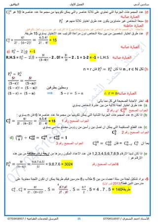 ‫أدبي‬ ‫سادس‬‫االول‬ ‫الفصل‬‫التوافيق‬
/ ‫الشمري‬ ‫احمد‬ ‫األستاذ‬0770451693715/ ‫الطباعية‬ ‫للخدمات‬ ‫المرسل‬07703458937
d)‫تكوينها‬ ‫يمكن‬ ‫والتي‬ ‫عناصر‬ ‫ثالثة‬ ‫على‬ ‫تحتوي‬ ‫التي‬ ‫الجزئية‬ ‫المجموعات‬ ‫عدد‬‫عناصرها‬ ‫عدد‬ ‫مجموعة‬ ‫من‬10‫هو‬C3
10
‫صائبة‬ ‫العبارة‬
e)‫هو‬ ‫منهم‬ ‫ثالثة‬ ‫اختيار‬ ‫طرق‬ ‫عدد‬ ‫يكون‬ ‫متمايزين‬ ‫غير‬ ‫اشخاص‬ ‫سبعة‬P3
7
‫خاطئة‬ ‫العبارة‬
: ‫مالحظة‬‫متمايزين‬ ‫غير‬ ‫اشخاص‬ ‫تحوي‬ ‫الفرعية‬ ‫المجموعة‬ ‫الن‬)‫(متشابهين‬‫غير‬ ‫الترتيب‬ ‫اذا‬‫ض‬.‫بالتوافيق‬ ‫والحل‬ ‫روري‬
f)‫بين‬ ‫من‬ ‫شخصين‬ ‫اختيار‬ ‫طرق‬ ‫عدد‬‫يساوي‬ ‫االختيار‬ ‫عند‬ ‫الترتيب‬ ‫مراعاة‬ ‫دون‬ ‫اشخاص‬ ‫ستة‬15.‫طريقة‬
C2
6
=
6!
2! . (6−2)!
=
6.5.4!
2! . 4!
= 15
‫صائبة‬ ‫العبارة‬
g) P0
3
− 2 = -1
R.H.S = P0
3
− 2 =
𝟑!
(𝟑−𝟎)!
- 2 . 0! =
𝟑!
𝟑!
– 2 . 1 = 1-2 = -1 = L.H.S ‫صائبة‬ ‫العبارة‬
h)‫لكل‬Nn , r ∈‫كان‬ ‫اذا‬Pr
5
= Pn
5
‫فان‬n = r
Pr
5
= Pn
5
𝟓!
( 𝟓−𝐫)!
=
𝟓!
( 𝟓−𝐧)!
( 𝟓 − 𝐫)! = ( 𝟓 − 𝐧)! ‫بطرفين‬ ‫وسطين‬
( 𝟓 − 𝐫) = ( 𝟓 − 𝐧) ⟹ 𝟓 − r = 5 − n ∴ r = n‫صائبة‬ ‫العبارة‬
4-:‫يأتي‬ ‫مما‬ ‫كل‬ ‫في‬ ‫الصحيحة‬ ‫االجابة‬ ‫اختر‬
a)‫عشرة‬ ‫بين‬ ‫من‬ ‫ثالثية‬ ‫لجنة‬ ‫اختيار‬ ‫طرق‬ ‫عدد‬‫يساوي‬ ‫اشخاص‬
‫الصحيح‬ ‫الجواب‬𝐂 𝟑
𝟏𝟎
‫اي‬‫رقم‬2
b)‫كان‬ ‫اذا‬n‫عناصرها‬ ‫عدد‬ ‫مجموعة‬ ‫من‬ ‫تكوينها‬ ‫يمكن‬ ‫التي‬ ‫الثنائية‬ ‫الجزئية‬ ‫المجموعات‬ ‫عدد‬6‫فان‬n: ‫يساوي‬
𝐂 𝟐
𝟔
=
𝟔!
𝟐! . (𝟔−𝟐)!
=
𝟔.𝟓.𝟒!
𝟐! . 𝟒!
= 15 1 ‫رقم‬ ‫الصحيح‬ ‫الجواب‬
c)‫يساوي‬ ‫سداسي‬ ‫مضلع‬ ‫رؤوس‬ ‫من‬ ‫رأسين‬ ‫بين‬ ‫تصل‬ ‫ان‬ ‫يمكن‬ ‫التي‬ ‫المستقيمة‬ ‫القطع‬ ‫عدد‬
‫رقم‬ ‫الصحيح‬ ‫الجواب‬2𝐂 𝟐
𝟔
d) ( 𝟔𝟖
𝟖
) ÷ 𝐂 𝟔𝟎
𝟔𝟖
= 𝐂 𝟖
𝟔𝟖
÷ 𝐂 𝟔𝟎
𝟔𝟖
= 𝟏
‫ان‬ ‫بما‬Cr
n
= Cn−r
n
‫فان‬C8
68
= C60
68
‫رقم‬ ‫الصحيح‬ ‫الجواب‬3
e)‫االرقام‬ ‫لدينا‬ ‫كان‬ ‫اذا‬1,2,3,4,5,6,7,8,9‫فان‬‫من‬ ‫رمزها‬ ‫المكون‬ ‫االعداد‬ ‫عدد‬‫اربعة‬‫ارقام‬‫مختلفة‬‫هذه‬ ‫بين‬ ‫من‬
: ‫هو‬ ‫االرقام‬
P4
9
=
9!
(9−4)!
=
9.8.7.6.5!
5!
= 9.8.7.6 = 3024 ‫رقم‬ ‫الصحيح‬ ‫4الجواب‬
5-‫بين‬ ‫من‬ ‫اعضاء‬ ‫ستة‬ ‫من‬ ‫لجنة‬ ‫تشكيل‬ ‫يراد‬5‫و‬ ‫طالب‬8‫على‬ ‫محتوية‬ ‫اللجنة‬ ‫تكون‬ ‫ان‬ ‫يمكن‬ ‫طريقة‬ ‫فبكم‬ ‫مدرسين‬
‫اثنين‬ ‫مدرسين‬‫فقط‬‫؟‬(2013‫اول‬ ‫دور‬)
C2
8
. C4
5
=
8!
2! . (8−2)!
. 5 =
8.7.6!
2! . 6!
. 5 =
8.7
2
. 5 = 4 . 7 . 5 = 140‫يقة‬‫طر‬
4
0
0
 