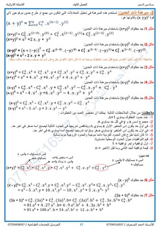 ‫ادبي‬ ‫سادس‬‫االول‬ ‫الفصل‬‫االثرائية‬ ‫االمثلة‬
/ ‫الشمري‬ ‫احمد‬ ‫األستاذ‬0770451693717/ ‫الطباعية‬ ‫للخدمات‬ ‫المرسل‬07703458937
3-‫ذ‬ ‫مبرهنة‬‫ات‬:‫الحدين‬‫تح‬ ‫في‬ ‫المبرهنة‬ ‫هذه‬ ‫تستخدم‬‫من‬ ‫تتكون‬ ‫التي‬ ‫المعادالت‬ ‫ليل‬‫طرح‬ ‫او‬ ‫جمع‬‫الي‬ ‫مرفوعين‬ ‫حدين‬
‫قوة‬n
y)±(x‫وقانونها‬:‫هو‬
(x + y)n
= ∑ Ci
n
. x(n−i)
. y(i)n
i=0
‫مثال‬1/‫مفكوك‬ ‫جد‬2
)x+y(:‫الحدين‬ ‫ذات‬ ‫مبرهنة‬ ‫باستخدام‬
(x+y)2
= C0
2
. x(2−0)
. y(0)
+ C1
2
. x(2−1)
. y(1)
+ C2
2
. x(2−2)
. y(2)
(x+y)2
= x2
+2 x . y + y2
‫مثال‬2/‫مفكوك‬ ‫جد‬2
)y-x(:‫الحدين‬ ‫ذات‬ ‫مبرهنة‬ ‫باستخدام‬
(x-y)2
= (𝐱 + (−𝐲))
𝟐
= 𝐂 𝟎
𝟐
. 𝐱(𝟐−𝟎)
. (−𝐲)(𝟎)
+ 𝐂 𝟏
𝟐
. 𝐱(𝟐−𝟏)
. (−𝐲)(𝟏)
+ 𝐂 𝟐
𝟐
. 𝐱(𝟐−𝟐)
. (−𝐲)(𝟐)
(x-y)2
= 𝐱 𝟐
- 𝟐 𝐱 . 𝐲 + 𝐲 𝟐
‫اذا‬ / ‫مالحظة‬.‫وهكذا‬ ‫سالب‬ ‫حد‬ ‫ويليه‬ ‫موجب‬ ‫حد‬ ‫اول‬ ‫فان‬ ‫طرح‬ ‫االقواس‬ ‫داخل‬ ‫كان‬ ‫اذا‬ ‫اما‬ ‫موجبة‬ ‫المفكوك‬ ‫حدود‬ ‫فكل‬ ‫جمع‬ ‫االقواس‬ ‫داخل‬ ‫كان‬
‫مثال‬3/‫مفكوك‬ ‫جد‬4
)x+y(:‫الحدين‬ ‫ذات‬ ‫مبرهنة‬ ‫باستخدام‬
(x+y)4
= C0
4
. x4
+ C1
4
. x3
. y + C2
4
. x2
. y2
+ C3
4
. x . y3
+ C4
4
. y4
(x+y)4
= x4
+ 4 . x3
. y +6 . x2
. y2
+ 4 . x . y3
+ y4
‫مثال‬4/‫مفكوك‬ ‫جد‬4
)y-x(:‫الحدين‬ ‫ذات‬ ‫مبرهنة‬ ‫باستخدام‬
(x-y)4
= C0
4
. x4
- C1
4
. x3
. y + C2
4
. x2
. y2
− C3
4
. x . y3
+ C4
4
. y4
(x-y)4
= x4
- 4 . x3
. y +6 . x2
. y2
− 4 . x . y3
+ y4
‫مثال‬5/‫مفكوك‬ ‫جد‬3
)y-x(‫الحدين‬ ‫ذات‬ ‫مبرهنة‬ ‫باستخدام‬
(x-y)3
= C0
3
. x3
- C1
3
. x2
. y + C2
3
. x . y2
− C3
3
. y3
(x-y)3
= x3
- 3 . x2
. y + 3 . x . y2
− y3
:‫مالحظات‬‫الخطوات‬ ‫من‬ ‫العديد‬ ‫نختصر‬ ‫ان‬ ‫يمكننا‬ ‫التالية‬ ‫المالحظات‬ ‫خالل‬ ‫من‬:
1-‫يساوي‬ ‫المفكوك‬ ‫حدود‬ ‫عدد‬n+1.
2-‫اسس‬ ‫مجموع‬x‫و‬y‫يساوي‬ ‫حد‬ ‫كل‬ ‫في‬n.
3-‫االول‬ ‫المتغير‬ ‫اس‬ ‫يكون‬ ‫حد‬ ‫اول‬ ‫في‬x‫يساوي‬n.‫حد‬ ‫اخر‬ ‫في‬ ‫صفر‬ ‫اسه‬ ‫ليصبح‬ ‫التالية‬ ‫الحدود‬ ‫في‬ ‫تدريجيا‬ ‫ويتناقص‬
4-‫المتغير‬ ‫اس‬ ‫يكون‬ ‫حد‬ ‫اول‬ ‫في‬y‫يساوي‬ ‫اسه‬ ‫ليصبح‬ ‫تدريجيا‬ ‫ويتزايد‬ ‫صفر‬ ‫يساوي‬n.‫حد‬ ‫اخر‬ ‫في‬
5-‫والح‬ ‫موجبة‬ ‫دائما‬ ‫الفردية‬ ‫الحدود‬ ‫فان‬ ‫طرح‬ ‫لدينا‬ ‫كان‬ ‫اذا‬.‫سالبة‬ ‫دوما‬ ‫الزوجية‬ ‫دود‬
6-‫التوافقيات‬ ‫قيم‬‫الحد‬ ‫حول‬‫ود‬‫الوسطي‬‫ة‬.‫متساوية‬
7-‫توافقية‬ ‫واخر‬ ‫توافقية‬ ‫اول‬=1
8-‫االخير‬ ‫قبل‬ ‫وما‬ ‫الثاني‬ ‫الحد‬ ‫توافقية‬ ‫قيمة‬=n
:‫مبين‬ ‫كما‬
(x+y)4
= C0
4
. x4
+ C1
4
. x3
. y + C2
4
. x2
. y2
+ C3
4
. x . y3
+ C4
4
. y4
‫مثال‬6/‫مفكوك‬ ‫جد‬5
)y-x(.
(x - y)5
= C0
5
. x5
- C1
5
. x4
. y + C2
5
. x3
. y2
− C3
5
. x2
. y3
+ C4
5
. x . y4
- C5
5
. y5
= x5
- 5 . x4
. y + 10 . x3
. y2
− 10 . x2
. y3
+ 5 . x . y4
- y5
‫مثال‬7/‫مفكوك‬ ‫جد‬4
)3a + b(.
(3a + b)4
= C0
4
. (3a)4
+ C1
4
. (3a)3
. b+ C2
4
. (3a)2
. b2
+ C3
4
. 3a . b3
+ C4
4
. b4
= 81 a4
+ 4 . 27 a3
. b+ 6 . 9 a2
. b2
+ 4 . 3a . b3
+ b4
= 81 a4
+ 108 a3
. b + 54 . a2
. b2
+ 12 . a . b3
+ b4
‫اس‬x‫يساوي‬n‫واس‬y
‫صفر‬ ‫يساوي‬ ‫اس‬x‫واحد‬ ‫ينقص‬
‫واس‬y‫واحد‬ ‫يزداد‬ ‫اس‬x‫يساوي‬0‫واس‬y
‫يساوي‬n
 