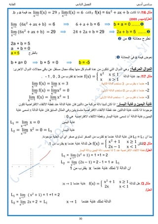 ‫الثاني‬ ‫الفصل‬ ‫أدبي‬ ‫سادس‬‫الغاية‬
30
‫مثال‬16/‫كانت‬ ‫اذا‬f(x) = 6x2
+ ax + b‫وكانت‬lim
x→1
f(x) = 6‫و‬lim
x→2
f(x) = 29‫جد‬‫قيمة‬a‫و‬b.
/‫الحل‬‫(تمهيدي‬2005)
lim
x→1
(6x2
+ ax + b) = 6 ⟹ 6 + a + b = 6 ⟹ b + a = 0 ……
lim
x→2
(6x2
+ ax + b) = 29 ⟹ 24 + 2a + b = 29 ⟹ 2a + b = 5 ……
‫معادلة‬ ‫نطرح‬‫من‬
2a + b = 5
a + b = 0
a = 5 ‫بالطرح‬
‫قيمة‬ ‫نعوض‬a‫المعادلة‬ ‫في‬:
b + a= 0 ⟹ b + 5 = 0 ⟹ b = -5
:‫المركبة‬ ‫الدوال‬‫باقي‬ ‫عن‬ ‫مستقل‬ ‫مجال‬ ‫يملك‬ ‫منها‬ ‫كل‬ ‫اقسام‬ ‫عدة‬ ‫من‬ ‫تتكون‬ ‫التي‬ ‫الدوال‬ ‫وهي‬:‫االخرى‬ ‫الدوال‬ ‫مجاالت‬
‫مثال‬17/‫الدالة‬ ‫غاية‬ ‫جد‬f(x) = { x2
x ≤ 1
x x > 1
‫عندما‬x‫من‬ ‫تقترب‬3,0,1-.
1-‫عندما‬x‫من‬ ‫يقترب‬3‫نستخدم‬:‫الثانية‬ ‫الدالة‬lim
x→3
f(x) = lim
x→3
x = 3
2-‫عندما‬x‫من‬ ‫تقترب‬0‫نستخدم‬:‫االولى‬ ‫الدالة‬lim
x→0
f(x) = lim
x→0
x2
= 0
3-‫عندما‬x‫من‬ ‫تقترب‬-1‫نستخدم‬:‫االولى‬ ‫الدالة‬lim
x→−1
f(x) = lim
x→−1
x2
= 1
‫اليسار‬ ‫وغاية‬ ‫اليمين‬ ‫غاية‬:‫لدينا‬ ‫كان‬ ‫اذا‬‫من‬ ‫مركبة‬ ‫دالة‬‫تكون‬ ‫االفتراضية‬ ‫االلتقاء‬ ‫نقطة‬ ‫عند‬ ‫الدالة‬ ‫غاية‬ ‫فان‬ ‫دالتين‬
‫الدالة‬ ‫غاية‬ ‫فان‬ ‫السابق‬ ‫المثال‬ ‫وفي‬ ‫متساويتين‬ ‫االفتراضية‬ ‫االلتقاء‬ ‫نقطة‬ ‫عند‬ ‫الدالتين‬ ‫غاية‬ ‫كانت‬ ‫اذا‬ ‫موجودة‬x‫غاية‬ ‫تسمى‬
‫الدالة‬ ‫وغاية‬ ‫اليمين‬2
x‫هي‬ ‫االفتراضية‬ ‫االلتقاء‬ ‫ونقطة‬ ‫اليسار‬ ‫غاية‬ ‫تسمى‬0:
L1 = lim
x→0+
x = 0 ‫اليمين‬ ‫غاية‬
L2 = lim
x→0− x2 = 0 = L1 ‫اليسار‬ ‫غاية‬
‫ان‬ ‫بما‬1L=2L‫عندما‬ ‫الدالة‬ ‫غاية‬ ‫فان‬x.‫موجودة‬ ‫الغاية‬ ‫ان‬ ‫اي‬ ‫صفر‬ ‫تساوي‬ ‫الصفر‬ ‫من‬ ‫تقترب‬
‫مثال‬2/‫لتكن‬f(x) = { x2
+ 1 x ≥ 1
2x − 1 x < 1
‫عندما‬ ‫غاية‬ ‫للدالة‬ ‫هل‬x‫من‬ ‫يقترب‬1.
/‫الحل‬‫عند‬ ‫االفتراضية‬ ‫االلتقاء‬ ‫نقطة‬1‫لذا‬.‫اليسار‬ ‫ودالة‬ ‫اليمين‬ ‫دالة‬ ‫نحسب‬
L1 = lim
x→1+
(x2
+ 1) = 1 +1 = 2
L2 = lim
x→1− (2x − 1) = 2 - 1 = 1 ≠ L1
‫من‬ ‫يقترب‬1 x ‫عندما‬ ‫غاية‬ ‫تملك‬ ‫ال‬ ‫الدالة‬ ‫ان‬
‫مثال‬3/‫للدالة‬ ‫هل‬f(x) = { x2
+ 1 x ≥ 1
2x x < 1
‫عندما‬ ‫غاية‬x → 1:
/‫الحل‬
L1 = lim
x→1+
( x2
+ 1) = 1 +1 = 2
L2 = lim
x→1− 2x = 2 = L1 x → 1 ‫عندما‬ ‫غاية‬ ‫تملك‬ ‫الدالة‬
 