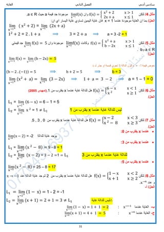 ‫الثاني‬ ‫الفصل‬ ‫أدبي‬ ‫سادس‬‫الغاية‬
31
‫مثال‬4/‫لتكن‬f(x) = { x2
+ 2 x > 1
2x + a x ≤ 1
‫وان‬lim
x→1
f(x)‫موجودة‬‫قيمة‬ ‫جد‬a‫حيث‬R∈a.
/‫الحل‬‫موجودة‬ ‫الغاية‬ ‫ان‬ ‫بما‬‫عندما‬x = 1‫فان‬:‫ان‬ ‫اي‬ ‫اليسار‬ ‫غاية‬ ‫تساوي‬ ‫اليمين‬ ‫غاية‬
lim
x→1+
( x2
+ 2) = lim
x→1− (2x + a)
12
+ 2 = 2 . 1 + a ⟹ 3 = 2 + a ⟹ a = 3 -2 = 1
‫مثال‬5/‫لتكن‬f(x) = { x2
+ a x > 1
b − 2x x ≤ 1
‫وكانت‬lim
x→1
f(x)‫وان‬ ‫موجودة‬lim
x→−1
f(x) = 5‫قيمتي‬ ‫جد‬
R∈a‫و‬b.
/‫الحل‬
lim
x→−1
f(x) = lim
x→−1
(b − 2x) = 5
‫قيمة‬ ‫نعوض‬x = -1‫لـ‬ ‫جذر‬ ‫او‬ ‫قسمة‬ ‫تحوي‬ ‫ال‬ ‫الدالة‬ ‫كون‬x
(b − 2 . (−1)) = 5 ⟹ b + 2 = 5 ⟹ b = 3
lim
x→1+
(x2
+ a) = lim
x→1− (3 − 2x) ⟹ 1 + a = 3 − 2 ⟹ a = 1 – 1 = 0
‫مثال‬6/‫لتكن‬f(x) = {
6 − x x < 1
x 2
x ≥ 1
‫عندما‬ ‫غاية‬ ‫للدالة‬ ‫هل‬x‫من‬ ‫يقترب‬1.‫(تمهيدي‬2005)
/‫الحل‬
L1 = lim
x→1+
(6 − x) = 6 – 1 = 5
L2 = lim
x→1− x 2
= 1 ≠ L1 1 ‫من‬ ‫يقترب‬ x ‫عندما‬ ‫غاية‬ ‫للدالة‬ ‫ليس‬
‫مثال‬7/‫لتكن‬f(x) = {
x − 2 x < 3
x 2
− 8 x ≥ 3
‫عندما‬ ‫غاية‬ ‫للدالة‬ ‫هل‬x‫من‬ ‫يقترب‬0,3,5.
/‫الحل‬
‫عندما‬x‫من‬ ‫يقترب‬0:
lim
x→0
(x − 2) = -2 ‫للدالة‬ ‫غاية‬ ‫يوجد‬
‫عندما‬x‫من‬ ‫يقترب‬3:
L1 = lim
x→3+
(x 2
− 8) = 9 - 8 = 1
L2 = lim
x→3− (x − 2) = 3 − 2 =1 = L1 3 ‫من‬ ‫يقترب‬ x ‫عندما‬ ‫غاية‬ ‫للدالة‬
‫عندما‬x‫من‬ ‫يقترب‬5:
lim
x→5
(x 2
− 8) = 25 – 8 = 17
‫مثال‬8/‫لتكن‬f(x) = {
1 − x x < 2
x + 1 x ≥ 2
‫عندما‬ ‫غاية‬ ‫للدالة‬ ‫هل‬x‫من‬ ‫يقترب‬2‫عند‬ ‫الدالة‬ ‫غاية‬ ‫جد‬ ‫ثم‬x → −1
‫عند‬ ‫و‬x→4
.
/‫الحل‬‫أ‬-
L1 = lim
x→2+
(1 − x) = 1 - 2 = -1
L2 = lim
x→2− (x + 1) = 2 + 1 = 3 ≠ L1 ‫غاية‬ ‫للدالة‬ ‫ليس‬∴
‫ب‬-‫عندما‬ ‫الغاية‬x→−1
:lim
x→−1
(1 − x) = 1 + 1 = 2
‫ج‬-‫عندما‬ ‫الغاية‬x→4
:lim
x→4
(x + 1) = 4 + 1 = 5
 