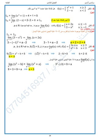 ‫الثاني‬ ‫الفصل‬ ‫أدبي‬ ‫سادس‬‫الغاية‬
34
6-‫لتكن‬f(x) = { x2
+ 1 x ≥ 2
2 − x x < 2
‫عندما‬ ‫غاية‬ ‫للدالة‬ ‫هل‬x→2
.‫ذلك‬ ‫بين‬ ‫؟‬
/‫الحل‬
L1 = lim
x→2+
(x 2
+ 1) = 4 + 1 = 5
L2 = lim
x→2− (2 − x) = 2- 2 = 0 ≠ L1 2 ‫عند‬ ‫غاية‬ ‫للدالة‬ ‫ليس‬ ‫اذا‬
7-‫لتكن‬f(x) = {
a + 2x x ≤ −1
3 − x2
x > −1
‫وكانت‬lim
x→−1
f(x)‫قيمة‬ ‫جد‬ , ‫موجودة‬a‫حيث‬R∈a.
‫(وزاري‬2012‫دور‬‫اول‬)
/‫الحل‬‫عندما‬ ‫موجودة‬ ‫الغاية‬ ‫ان‬ ‫بما‬x‫من‬ ‫تقترب‬-1‫اذا‬:‫اليسار‬ ‫غاية‬ ‫تساوي‬ ‫اليمين‬ ‫غاية‬
L1 = L2
lim
x→−1+
(3 − x2) = lim
x→−1− (a + 2x)
3 – (−1)2
= a - 2 ⟹ 3 - 1 = a – 2 ⟹ a = 2 + 2 = 4
8-‫لتكن‬f(x) = {
3x + a x ≥ 3
x2
− b x < 3
‫وكانت‬lim
x→3
f(x)‫وان‬ ‫موجودة‬f(√2) = 5‫قيمة‬ ‫جد‬ ,R∈a , b.
/‫الحل‬
f(√2) = x2
− b = 5 ⟹ (√2)2
− b = 5 ⟹ 2 – b = 5 ⟹ b = 2 -5
b = -3
‫ان‬ ‫بما‬lim
x→3
f(x).‫اليسار‬ ‫غاية‬ ‫تساوي‬ ‫اليمين‬ ‫غاية‬ ‫اذا‬ ‫موجودة‬
lim
x→3− (x2
− b) = lim
x→3+
(x2
+ a) ⟹ 32
- (-3) = 9 + a
9 + 3 = 9 + a ⟹ a = 3
 