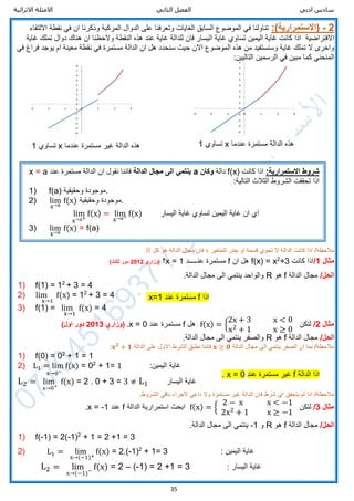 ‫ادبي‬ ‫سادس‬‫الثاني‬ ‫الفصل‬‫االثرائية‬ ‫االمثلة‬
35
2-(‫االستمرارية‬:)‫نقطة‬ ‫في‬ ‫ان‬ ‫وذكرنا‬ ‫المركبة‬ ‫الدوال‬ ‫على‬ ‫وتعرفنا‬ ‫الغايات‬ ‫السابق‬ ‫الموضوع‬ ‫في‬ ‫تناولنا‬‫االلتقاء‬
‫االفتراضية‬‫غاية‬ ‫تملك‬ ‫دوال‬ ‫هناك‬ ‫ان‬ ‫والحظنا‬ ‫النقطة‬ ‫هذه‬ ‫عند‬ ‫غاية‬ ‫للدالة‬ ‫فان‬ ‫اليسار‬ ‫غاية‬ ‫تساوي‬ ‫اليمين‬ ‫غاية‬ ‫كانت‬ ‫اذا‬
‫سنح‬ ‫حيث‬ ‫االن‬ ‫الموضوع‬ ‫هذه‬ ‫من‬ ‫وسنستفيد‬ ‫غاية‬ ‫تملك‬ ‫ال‬ ‫واخرى‬‫في‬ ‫فراغ‬ ‫يوجد‬ ‫ام‬ ‫معينة‬ ‫نقطة‬ ‫في‬ ‫مستمرة‬ ‫الدالة‬ ‫ان‬ ‫هل‬ ‫دد‬
:‫التاليين‬ ‫الرسمين‬ ‫في‬ ‫مبين‬ ‫كما‬ ‫المنحني‬
‫اذا‬ /‫مالحظة‬‫للمتغير‬ ‫جذر‬ ‫او‬ ‫قسمة‬ ‫تحوي‬ ‫ال‬ ‫الدالة‬ ‫كانت‬x‫كل‬ ‫هو‬ ‫الدالة‬ ‫مجال‬ ‫فان‬R.
‫مثال‬1/‫كانت‬ ‫اذا‬+32
x=f(x)‫ان‬ ‫هل‬f‫عن‬ ‫مستمرة‬‫ـــــ‬‫د‬1=x‫؟‬‫(وزاري‬2012)‫ثالث‬ ‫دور‬
/‫الحل‬‫الدالة‬ ‫مجال‬f‫هو‬R.‫الدالة‬ ‫مجال‬ ‫الى‬ ‫ينتمي‬ ‫والواحد‬
1) f(1) = 12
+ 3 = 4
2) lim
x→1
f(x) = 12
+ 3 = 4
3) f(1) = lim
x→1
f(x) = 4
‫مثال‬2/‫لتكن‬f(x) = {
2x + 3 x < 0
x2
+ 1 x ≥ 0
‫هل‬f‫عند‬ ‫مستمرة‬x = 0.‫(وزاري‬2013)‫اول‬ ‫دور‬
/‫الحل‬‫الدالة‬ ‫مجال‬f‫هو‬R.‫الدالة‬ ‫مجال‬ ‫الى‬ ‫ينتمي‬ ‫والصفر‬
‫الدالة‬ ‫مجال‬ ‫الى‬ ‫ينتمي‬ ‫الصفر‬ ‫ان‬ ‫بما‬ /‫مالحظة‬𝐱 ≥ 𝟎‫الدالة‬ ‫على‬ ‫االول‬ ‫الشرط‬ ‫نطبق‬ ‫فاننا‬𝐱 𝟐
+ 𝟏:
1) f(0) = 02
+ 1 = 1
2) L1 = lim
x→0−
f(x) = 02
+ 1= 1 :‫اليمين‬ ‫غاية‬
L2 = lim
x→0+
f(x) = 2 . 0 + 3 = 3 ≠ L1 ‫اليسار‬ ‫غاية‬
.‫الشروط‬ ‫باقي‬ ‫الجراء‬ ‫داعي‬ ‫وال‬ ‫مستمرة‬ ‫غير‬ ‫الدالة‬ ‫فان‬ ‫شرط‬ ‫اي‬ ‫يتحقق‬ ‫لم‬ ‫اذا‬ /‫مالحظة‬
‫مثال‬3/‫لتكن‬f(x) = {
2 − x x < −1
2x2
+ 1 x ≥ −1
‫الدالة‬ ‫استمرارية‬ ‫ابحث‬f‫عند‬x = -1.
/‫الحل‬‫الدالة‬ ‫مجال‬f‫هو‬R‫و‬-1.‫الدالة‬ ‫مجال‬ ‫الى‬ ‫ينتمي‬
1) f(-1) = 2(-1)2
+ 1 = 2 +1 = 3
2) L1 = lim
x→(−1)+
f(x) = 2.(-1)2
+ 1= 3 : ‫اليمين‬ ‫غاية‬
L2 = lim
x→(−1)−
f(x) = 2 – (-1) = 2 +1 = 3 : ‫اليسار‬ ‫غاية‬
:‫االستمرارية‬ ‫شروط‬‫كانت‬ ‫اذا‬f(x)‫دالة‬‫وكان‬a‫الدالة‬ ‫مجال‬ ‫الى‬ ‫ينتمي‬‫فاننا‬‫عند‬ ‫مستمرة‬ ‫الدالة‬ ‫ان‬ ‫نقول‬a=x
:‫التالية‬ ‫الثالث‬ ‫الشروط‬ ‫تحققت‬ ‫اذا‬
1) f(a) ‫وحقيقية‬ ‫.موجودة‬
2) lim
x→a
f(x) ‫وحقيقية‬ ‫.موجودة‬
lim
x→a+
f(x) = lim
x→a− f(x) ‫ان‬ ‫اي‬‫اليسار‬ ‫غاية‬ ‫تساوي‬ ‫اليمين‬ ‫غاية‬
3) lim
x→a
f(x) = f(a)
‫عندما‬ ‫مستمرة‬ ‫غير‬ ‫الدالة‬ ‫هذه‬x‫تساوي‬1 ‫عندما‬ ‫مستمرة‬ ‫الدالة‬ ‫هذه‬x‫تساوي‬1
‫اذا‬f‫عند‬ ‫مستمرة‬1=x
‫الدالة‬ ‫اذا‬f‫عند‬ ‫مستمرة‬ ‫غير‬0=x.
 