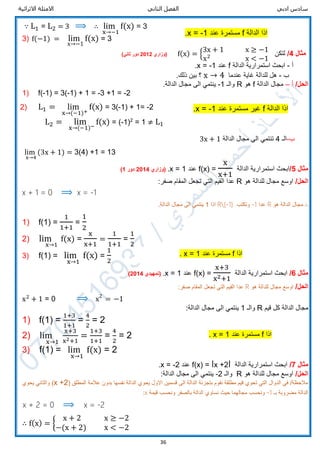 ‫ادبي‬ ‫سادس‬‫الثاني‬ ‫الفصل‬‫االثرائية‬ ‫االمثلة‬
36
∵ L1 = L2 = 3 ⟹ ∴ lim
x→−1
f(x) = 3
3) f(−1) = lim
x→−1
f(x) = 3
‫مثال‬4/‫لتكن‬f(x) = {
3x + 1 x ≥ −1
x2
x < −1
‫(وزاري‬2012)‫ثاني‬ ‫دور‬
‫أ‬-‫الدالة‬ ‫استمرارية‬ ‫ابحث‬f‫عند‬x = -1.
‫ب‬-‫عندما‬ ‫غاية‬ ‫للدالة‬ ‫هل‬x → 4.‫ذلك‬ ‫بين‬ ‫؟‬
/‫الحل‬‫أ‬–‫الدالة‬ ‫مجال‬f‫هو‬R‫والـ‬-1.‫الدالة‬ ‫مجال‬ ‫الى‬ ‫ينتمي‬
1) f(-1) = 3(-1) + 1 = -3 +1 = -2
2) L1 = lim
x→(−1)+
f(x) = 3(-1) + 1= -2
L2 = lim
x→(−1)−
f(x) = (-1)2
= 1 ≠ L1
‫ب‬-‫الـ‬4‫الدالة‬ ‫مجال‬ ‫الى‬ ‫تنتمي‬3x + 1
lim
x→4
(3x + 1) = 3(4) +1 = 13
‫مثال‬5/‫الدالة‬ ‫استمرارية‬ ‫ابحث‬f(x) =
x
x+1
‫عند‬x = 1.‫(وزاري‬2014‫دور‬1)
/‫الحل‬‫هو‬ ‫للدالة‬ ‫مجال‬ ‫اوسع‬R‫عدا‬:‫صفر‬ ‫المقام‬ ‫تجعل‬ ‫التي‬ ‫القيم‬
x + 1 = 0 ⟹ x = -1
∴‫هو‬ ‫الدالة‬ ‫مجال‬R‫عدا‬-1‫وتكتب‬R{-1}‫اذا‬1.‫الدالة‬ ‫مجال‬ ‫الى‬ ‫ينتمي‬
1) f(1) =
1
1+1
=
1
2
2) lim
x→1
f(x) =
x
x+1
=
1
1+1
=
1
2
3) f(1) = lim
x→1
f(x) =
1
2
‫مثال‬6/‫الدالة‬ ‫استمرارية‬ ‫ابحث‬f(x) =
x+3
x2+1
‫عند‬x = 1.(‫تمهيدي‬2014)
/‫الحل‬‫هو‬ ‫للدالة‬ ‫مجال‬ ‫اوسع‬R‫عدا‬:‫صفر‬ ‫المقام‬ ‫تجعل‬ ‫التي‬ ‫القيم‬
x2
+ 1 = 0 ⟹ x2
= −1
‫قيم‬ ‫كل‬ ‫الدالة‬ ‫مجال‬R‫والـ‬1:‫الدالة‬ ‫مجال‬ ‫الى‬ ‫ينتمي‬
1) f(1) =
1+3
1+1
=
4
2
= 2
2) lim
x→1
x+3
x2+1
=
1+3
1+1
=
4
2
= 2
3) f(1) = lim
x→1
f(x) = 2
‫مثال‬7/‫الدالة‬ ‫استمرارية‬ ‫ابحث‬f(x) = ǀx +2ǀ‫عند‬x = -2.
/‫الحل‬‫هو‬ ‫للدالة‬ ‫مجال‬ ‫اوسع‬R‫والـ‬-2:‫الدالة‬ ‫مجال‬ ‫الى‬ ‫ينتمي‬
‫المطلق‬ ‫عالمة‬ ‫بدون‬ ‫نفسها‬ ‫الدالة‬ ‫يحوي‬ ‫االول‬ ‫قسمين‬ ‫الى‬ ‫الدالة‬ ‫بتجزئة‬ ‫نقوم‬ ‫مطلقة‬ ‫قيم‬ ‫تحوي‬ ‫التي‬ ‫الدوال‬ ‫في‬ /‫مالحظة‬(x +2)‫يحوي‬ ‫والثاني‬
‫بـ‬ ‫مضروبة‬ ‫الدالة‬-1‫قيمة‬ ‫ونحسب‬ ‫بالصفر‬ ‫الدالة‬ ‫نساوي‬ ‫حيث‬ ‫مجالهما‬ ‫ونحسب‬x:
x + 2 = 0 ⟹ x = -2
∴ f(x) = {
x + 2 x ≥ −2
−(x + 2) x < −2
‫الدالة‬ ‫اذا‬f‫عند‬ ‫مستمرة‬1-=x.
‫الدالة‬ ‫اذا‬f‫غير‬‫عند‬ ‫مستمرة‬1-=x.
‫اذا‬f‫عند‬ ‫مستمرة‬1=x.
‫اذا‬f‫عند‬ ‫مستمرة‬1=x.
 
