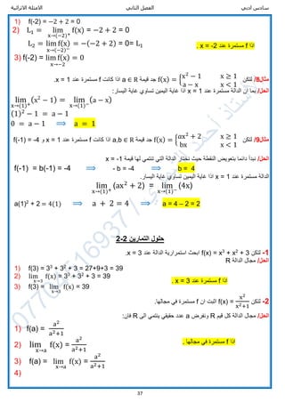 ‫ادبي‬ ‫سادس‬‫الثاني‬ ‫الفصل‬‫االثرائية‬ ‫االمثلة‬
37
1) f(-2) = −2 + 2 = 0
2) L1 = lim
x→(−2)+
f(x) = −2 + 2 = 0
L2 = lim f(x)
x→(−2)−
= −(−2 + 2) = 0= L1
3) f(-2) = lim f(x)
x→−2
= 0
‫مثال‬8/‫لتكن‬f(x) = {x2
− 1 x ≥ 1
a − x x < 1
‫قيمة‬ ‫جد‬a ∈ R‫كانت‬ ‫اذا‬f‫عند‬ ‫مستمرة‬x = 1.
/‫الحل‬‫عند‬ ‫مستمرة‬ ‫الدالة‬ ‫ان‬ ‫بما‬x = 1:‫اليسار‬ ‫غاية‬ ‫تساوي‬ ‫اليمين‬ ‫غاية‬ ‫اذا‬
lim
x→(1)+
(x2
− 1) = lim
x→(1)−
(a − x)
(1)2
− 1 = a − 1
0 = a − 1 ⟹ a = 1
‫مثال‬9/‫لتكن‬f(x) = { 𝑎x2
+ 2 x ≥ 1
bx x < 1
‫قيمة‬ ‫جد‬a,b ∈ R‫كانت‬ ‫اذا‬f‫عند‬ ‫مستمرة‬x = 1‫و‬f(-1) = -4
/‫الحل‬‫قيمة‬ ‫لها‬ ‫تنتمي‬ ‫التي‬ ‫الدالة‬ ‫نختار‬ ‫حيث‬ ‫النقطة‬ ‫بتعويض‬ ‫دائما‬ ‫نبدأ‬x = -1
f(-1) = b(-1) = -4 ⟹ - b = -4 ⟹ b = 4
‫عند‬ ‫مستمرة‬ ‫الدالة‬x = 1‫تساوي‬ ‫اليمين‬ ‫غاية‬ ‫اذا‬‫غ‬.‫اليسار‬ ‫اية‬
lim
x→(1)+
(ax2
+ 2) = lim
x→(1)−
(4x)
a(1)2
+ 2 = 4(1) ⟹ a + 2 = 4 ⟹ a = 4 – 2 = 2
‫التمارين‬ ‫حلول‬2-2
1-‫لتكن‬+ 32
+ x3
x=f(x)‫عند‬ ‫الدالة‬ ‫استمرارية‬ ‫ابحث‬3=x.
/‫الحل‬‫الدالة‬ ‫مجال‬R
1) f(3) = 33
+ 32
+ 3 = 27+9+3 = 39
2) lim
x→3
f(x) = 33
+ 32
+ 3 = 39
3) f(3) = lim
x→3
f(x) = 39
2-‫لتكن‬f(x) =
x2
x2+1
‫ان‬ ‫اثبت‬f.‫مجالها‬ ‫في‬ ‫مستمرة‬
/‫الحل‬‫قيم‬ ‫كل‬ ‫الدالة‬ ‫مجال‬R‫ونفرض‬a‫الى‬ ‫ينتمي‬ ‫حقيقي‬ ‫عدد‬R:‫فان‬
1) f(a) =
a2
a2+1
2) lim
x→a
f(x) =
a2
a2+1
3) f(a) = lim
x→a
f(x) =
a2
a2+1
4)
‫اذا‬f‫عند‬ ‫مستمرة‬2-=x.
‫اذا‬f‫عند‬ ‫مستمرة‬3=x.
‫اذا‬f. ‫مجالها‬ ‫في‬ ‫مستمرة‬
 