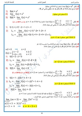 ‫ادبي‬ ‫سادس‬‫الثاني‬ ‫الفصل‬‫االثرائية‬ ‫االمثلة‬
38
3-‫لتكن‬3
x=f(x).‫مجالها‬ ‫في‬ ‫الدالة‬ ‫استمرارية‬ ‫ابحث‬
/‫الحل‬‫هو‬ ‫للدالة‬ ‫مجال‬ ‫اوسع‬R‫ولتكن‬a‫الى‬ ‫ينتمي‬ ‫حقيقي‬ ‫عدد‬R:
1) f(a) = a3
2) lim
x→a
f(x) = a3
3) f(a) = lim
x→a
f(x) = a3
[
4-‫لتكن‬f(x) = {x2
− 2 x ≥ −1
3x + 1 x < −1
‫الدالة‬ ‫استمرارية‬ ‫ابحث‬f‫عند‬x = -1.‫(وزاري‬2011)‫اول‬ ‫دور‬
/‫الحل‬‫الدالة‬ ‫مجال‬f‫هو‬R‫والعدد‬-1.‫الدالة‬ ‫مجال‬ ‫الى‬ ‫ينتمي‬
1) f(-1) = (-1)2
- 2 = 1- 2 = -1
2) L1 = lim
x→(−1)+
f(x) = (-1) 2
-2= 1- 2= -1
L2 = lim
x→(−1)−
f(x) =3(-1) +1= -3 +1= -2 ≠ L1
5-‫لتكن‬ǀf(x) =ǀx - 2‫عنـــــــد‬ ‫الدالــــــة‬ ‫استمرارية‬ ‫ابحث‬x = 2.
/‫الحل‬‫قيم‬ ‫كل‬ ‫الدالة‬ ‫مجال‬R‫والـ‬2:‫الدالة‬ ‫مجال‬ ‫الى‬ ‫تنتمي‬
x-2 = 0 ⟹ x = 2
f(x) = {
x − 2 x ≥ 2
−(x − 2) x < 2
1) f(2) = 2 - 2 = 0
2) L1 = lim
x→(2)+
f(x) = 2 -2 = 0
L2 = lim
x→(2)−
f(x) =-(2-2) = 0 = L1
3) f(2) = lim
x→2
f(x) = 0
6-‫لتكن‬f(x) = {
1 − 2x x ≤ 2
1 − x2
x > 2
‫ان‬ ‫اثبت‬f‫عند‬ ‫مستمرة‬x = 2.(2012)‫اول‬ ‫دور‬(2015‫دور‬2)
/‫الحل‬‫الدالة‬ ‫مجال‬f‫هو‬R‫والعدد‬2.‫الدالة‬ ‫مجال‬ ‫الى‬ ‫ينتمي‬
1) f(2) = 1 – 2(2) = 1- 4 = -3
2) L1 = lim
x→(2)+
f(x) = 1- (2)2
= 1- 4 = -3
L2 = lim
x→(2)− f(x) =1 – 2(2) =-3 = L1
3) f(2) = lim
x→2
f(x) = -3
7-‫لتكن‬f(x) = {
ax + 3 x ≥ 1
3x2
+ 1 x < 1
‫قيمة‬ ‫جد‬a ∈ R‫كانت‬ ‫اذا‬f‫عند‬ ‫مستمرة‬x = 1.
/‫الحل‬‫عند‬ ‫مستمرة‬ ‫الدالة‬ ‫ان‬ ‫بما‬x = 1:‫اليسار‬ ‫غاية‬ ‫تساوي‬ ‫اليمين‬ ‫غاية‬ ‫اذا‬
lim
x→(1)+
(ax + 3) = lim
x→(1)−
(3x2
+ 1)
a(1) + 3 = 3(1)2
+ 1
a + 3 = 4 ⟹ a = 4 − 3 = 1
‫اذا‬f. ‫مجالها‬ ‫في‬ ‫مستمرة‬
‫الدالة‬ ‫اذا‬f‫عند‬ ‫مستمرة‬ ‫غير‬1-=x.
‫الدالة‬ ‫اذا‬f‫عند‬ ‫مستمرة‬2=x.
‫الدالة‬ ‫اذا‬f‫عند‬ ‫مستمرة‬2=x.
 