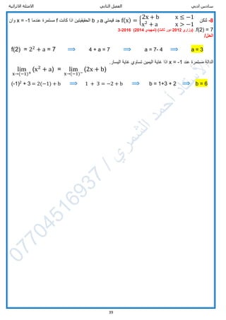 ‫ادبي‬ ‫سادس‬‫الثاني‬ ‫الفصل‬‫االثرائية‬ ‫االمثلة‬
39
8-‫لتكن‬f(x) = {
2x + b x ≤ −1
x2
+ a x > −1
‫قيمتي‬ ‫جد‬a‫و‬b‫كانت‬ ‫اذا‬ ‫الحقيقيتين‬f‫عندما‬ ‫مستمرة‬x = -1‫وان‬
f(2) = 7.‫(وزاري‬2012‫دور‬‫ثالث‬)(‫تمهيدي‬2014)2016-3
/‫الحل‬
f(2) = 22
+ a = 7 ⟹ 4 + a = 7 ⟹ a = 7- 4 ⟹ a = 3
‫عند‬ ‫مستمرة‬ ‫الدالة‬x = -1‫تساوي‬ ‫اليمين‬ ‫غاية‬ ‫اذا‬‫غ‬.‫اليسار‬ ‫اية‬
lim
x→(−1)+
(x2
+ a) = lim
x→(−1)−
(2x + b)
(-1)2
+ 3 = 2(−1) + b ⟹ 1 + 3 = −2 + b ⟹ b = 1+3 + 2 ⟹ b = 6
 