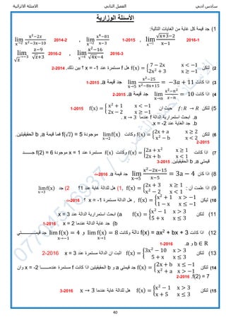 ‫ادبي‬ ‫سادس‬‫الثاني‬ ‫الفصل‬‫االثرائية‬ ‫االمثلة‬
40
‫الوزارية‬ ‫األسئلة‬
1):‫التالية‬ ‫الغايات‬ ‫من‬ ‫غاية‬ ‫كل‬ ‫قيمة‬ ‫جد‬
lim
x→2
x2−2𝑥
x2−3x−10
2014-2 , lim
x→2
x4−81
x−3
2015-1 , lim
x→1
√x+3−2
x−1
2016-1
lim
√z
→−3
z−9
√z+3
2016-2 , lim
x→4
x2−16
√4x−4
2016-3
2)‫لتكن‬f(x) = {
7 − 2x x < −1
2x2
+ 3 x ≥ −1
‫هل‬f‫عند‬ ‫مستمرة‬x = -1.‫ذلك‬ ‫بين‬ ‫؟‬2014-2
3)‫كانت‬ ‫اذا‬lim
x→5
x2−25
x2−8x+15
= −3𝑎 + 11‫قيمة‬ ‫جد‬a.2015-1
4)‫كانت‬ ‫اذا‬lim
x→n
x2−𝑛2
𝑥−𝑛
= 10‫قيمة‬ ‫جد‬a.2015-2
5)‫لتكن‬f(x) = { x2
+ 1 x < −1
2x − 2 x ≥ −1
‫ان‬ ‫حيث‬ 𝑓: 𝑅 → 𝑅2015-1
a.‫الدالة‬ ‫استمرارية‬ ‫ابحث‬f‫عندما‬x → 3.
b.‫عند‬ ‫الغاية‬ ‫جد‬x = -2.
6)‫لتكن‬f(x) = {
2x + a x ≥ 2
x2
− b x < 2
‫وكانت‬lim
x→2
f(x)‫موجودة‬f(√2) = 5‫فم‬‫ا‬‫قيمة‬b ,a‫الحقيقيتين‬.
2015-2
7)‫كانت‬ ‫اذا‬f(x) = {2a + x2
x ≥ 1
2x + b x < 1
‫وكانت‬f(x)‫عند‬ ‫مستمرة‬x = 1‫موجودة‬f(2) = 6‫ج‬‫ـــــــ‬‫د‬
‫قيمتي‬b ,a.‫الحقيقيتين‬2015-3
8)‫كان‬ ‫اذا‬lim
x→5
x2−2x−15
x−5
= 3a − 4‫قيمة‬ ‫جد‬a.2016-‫ت‬
9): ‫أن‬ ‫علمت‬ ‫اذا‬f(x) = {
2x + 3 x ≥ 1
x2
− 2 x < 1
,1)‫عند‬ ‫غاية‬ ‫للدالة‬ ‫هل‬1‫؟‬2)‫جد‬lim
x→3
f(x)
10)‫ليكن‬f(x) = {x2
+ 1 x > −1
1 − x x ≤ −1
,‫هل‬‫ا‬‫لدالة‬‫مستمرة‬x = -1‫؟‬2016-‫ت‬
11)‫لتكن‬f(x) = {x2
− 1 x > 3
5 + x x ≤ 3
(a‫عند‬ ‫الدالة‬ ‫استمرارية‬ ‫ابحث‬x = 3
b)‫عندما‬ ‫الدالة‬ ‫غاية‬ ‫جد‬x = 22016-1
12)‫كانت‬ ‫اذا‬+ bx + 32
f(x) = ax‫دالة‬‫وكانت‬lim f(x) = 8
x→1
‫و‬lim f(x) = 4
x→−1
‫قيم‬ ‫جد‬‫ـــــــــــــ‬‫تي‬
b ∈ R‫و‬a.2016-1
13)‫لتكن‬f(x) = {3x2
− 10 x > 3
5 + x x ≤ 3
‫مستمرة‬ ‫الدالة‬ ‫ان‬ ‫اثبت‬‫عند‬x = 32016-2
14)‫لتكن‬f(x) = {
2x + b x ≤ −1
x2
+ a x > −1
‫قيمتي‬ ‫جد‬a‫و‬b‫كانت‬ ‫اذا‬ ‫الحقيقيتين‬f‫عندمـــــــا‬ ‫مستمرة‬x = -2‫وان‬
f(2) = 7.2016-2
15)‫لتكن‬f(x) = {x2
− 1 x > 3
x + 5 x ≤ 3
‫عندما‬ ‫غاية‬ ‫للدالة‬ ‫هل‬x → 32016-3
 